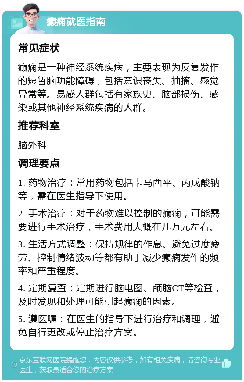 癫痫就医指南 常见症状 癫痫是一种神经系统疾病，主要表现为反复发作的短暂脑功能障碍，包括意识丧失、抽搐、感觉异常等。易感人群包括有家族史、脑部损伤、感染或其他神经系统疾病的人群。 推荐科室 脑外科 调理要点 1. 药物治疗：常用药物包括卡马西平、丙戊酸钠等，需在医生指导下使用。 2. 手术治疗：对于药物难以控制的癫痫，可能需要进行手术治疗，手术费用大概在几万元左右。 3. 生活方式调整：保持规律的作息、避免过度疲劳、控制情绪波动等都有助于减少癫痫发作的频率和严重程度。 4. 定期复查：定期进行脑电图、颅脑CT等检查，及时发现和处理可能引起癫痫的因素。 5. 遵医嘱：在医生的指导下进行治疗和调理，避免自行更改或停止治疗方案。