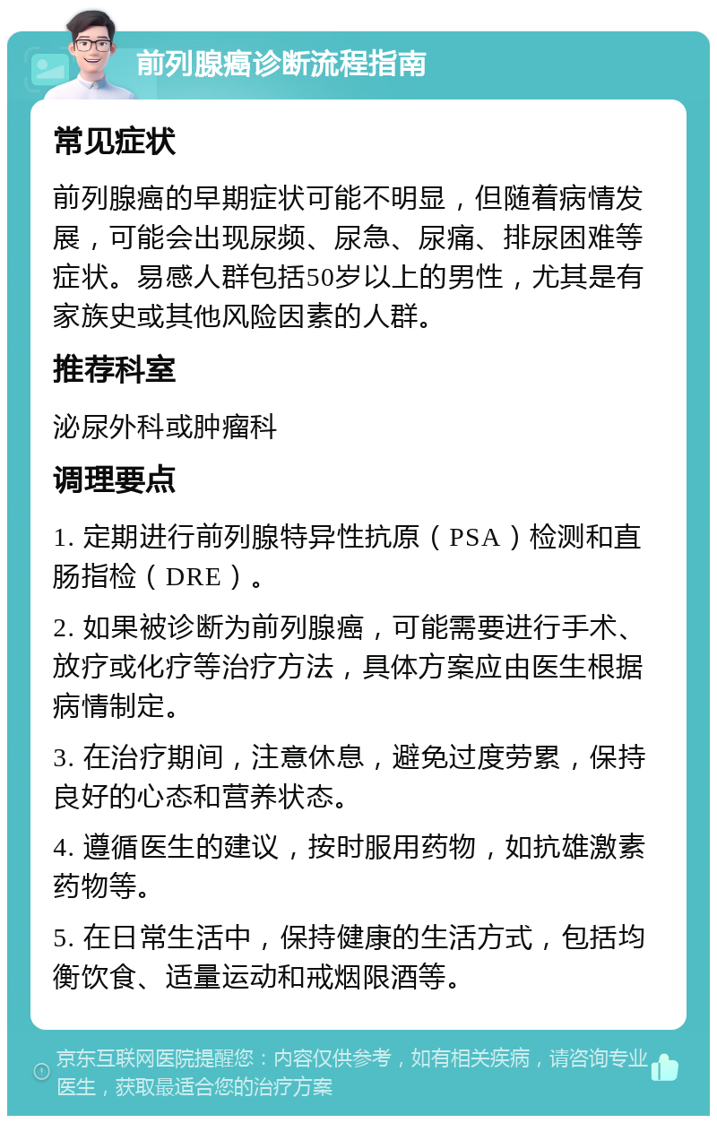 前列腺癌诊断流程指南 常见症状 前列腺癌的早期症状可能不明显，但随着病情发展，可能会出现尿频、尿急、尿痛、排尿困难等症状。易感人群包括50岁以上的男性，尤其是有家族史或其他风险因素的人群。 推荐科室 泌尿外科或肿瘤科 调理要点 1. 定期进行前列腺特异性抗原（PSA）检测和直肠指检（DRE）。 2. 如果被诊断为前列腺癌，可能需要进行手术、放疗或化疗等治疗方法，具体方案应由医生根据病情制定。 3. 在治疗期间，注意休息，避免过度劳累，保持良好的心态和营养状态。 4. 遵循医生的建议，按时服用药物，如抗雄激素药物等。 5. 在日常生活中，保持健康的生活方式，包括均衡饮食、适量运动和戒烟限酒等。