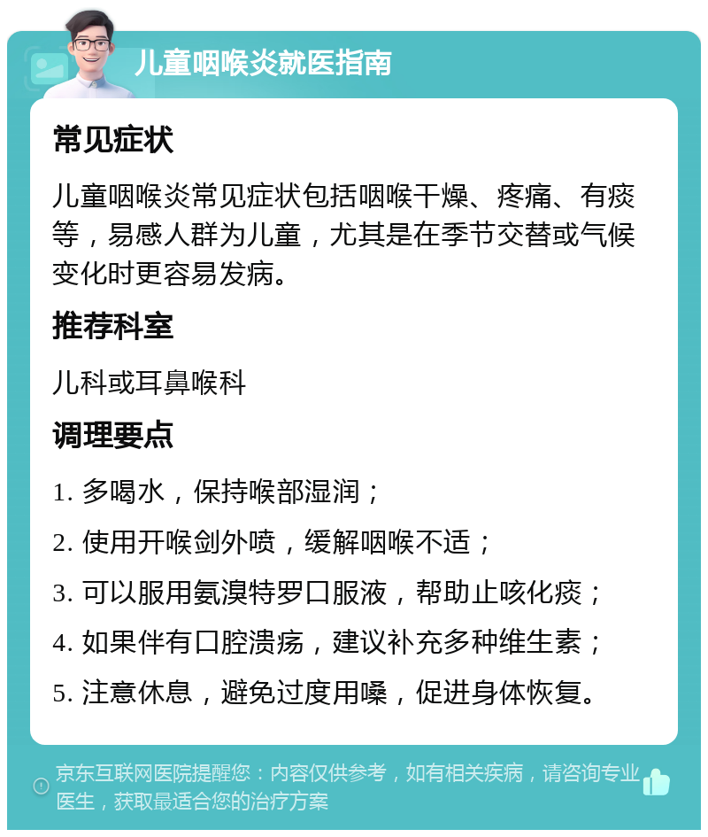 儿童咽喉炎就医指南 常见症状 儿童咽喉炎常见症状包括咽喉干燥、疼痛、有痰等，易感人群为儿童，尤其是在季节交替或气候变化时更容易发病。 推荐科室 儿科或耳鼻喉科 调理要点 1. 多喝水，保持喉部湿润； 2. 使用开喉剑外喷，缓解咽喉不适； 3. 可以服用氨溴特罗口服液，帮助止咳化痰； 4. 如果伴有口腔溃疡，建议补充多种维生素； 5. 注意休息，避免过度用嗓，促进身体恢复。