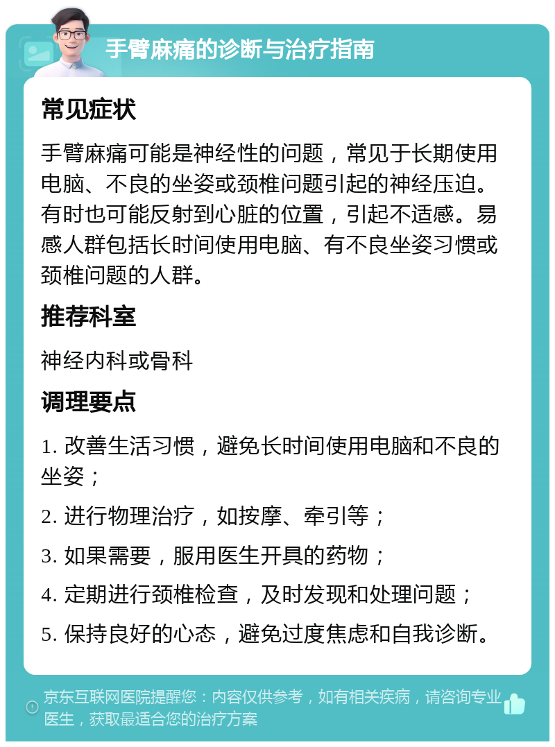 手臂麻痛的诊断与治疗指南 常见症状 手臂麻痛可能是神经性的问题，常见于长期使用电脑、不良的坐姿或颈椎问题引起的神经压迫。有时也可能反射到心脏的位置，引起不适感。易感人群包括长时间使用电脑、有不良坐姿习惯或颈椎问题的人群。 推荐科室 神经内科或骨科 调理要点 1. 改善生活习惯，避免长时间使用电脑和不良的坐姿； 2. 进行物理治疗，如按摩、牵引等； 3. 如果需要，服用医生开具的药物； 4. 定期进行颈椎检查，及时发现和处理问题； 5. 保持良好的心态，避免过度焦虑和自我诊断。