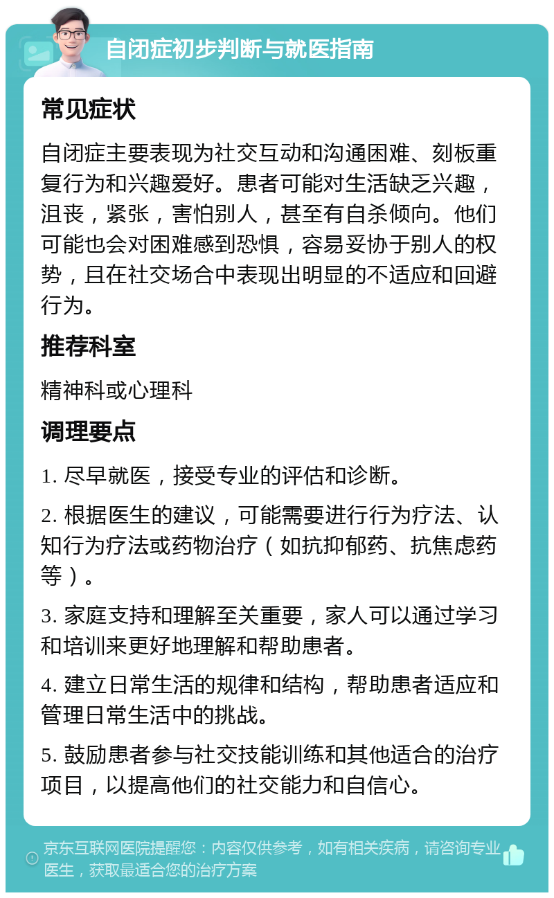 自闭症初步判断与就医指南 常见症状 自闭症主要表现为社交互动和沟通困难、刻板重复行为和兴趣爱好。患者可能对生活缺乏兴趣，沮丧，紧张，害怕别人，甚至有自杀倾向。他们可能也会对困难感到恐惧，容易妥协于别人的权势，且在社交场合中表现出明显的不适应和回避行为。 推荐科室 精神科或心理科 调理要点 1. 尽早就医，接受专业的评估和诊断。 2. 根据医生的建议，可能需要进行行为疗法、认知行为疗法或药物治疗（如抗抑郁药、抗焦虑药等）。 3. 家庭支持和理解至关重要，家人可以通过学习和培训来更好地理解和帮助患者。 4. 建立日常生活的规律和结构，帮助患者适应和管理日常生活中的挑战。 5. 鼓励患者参与社交技能训练和其他适合的治疗项目，以提高他们的社交能力和自信心。