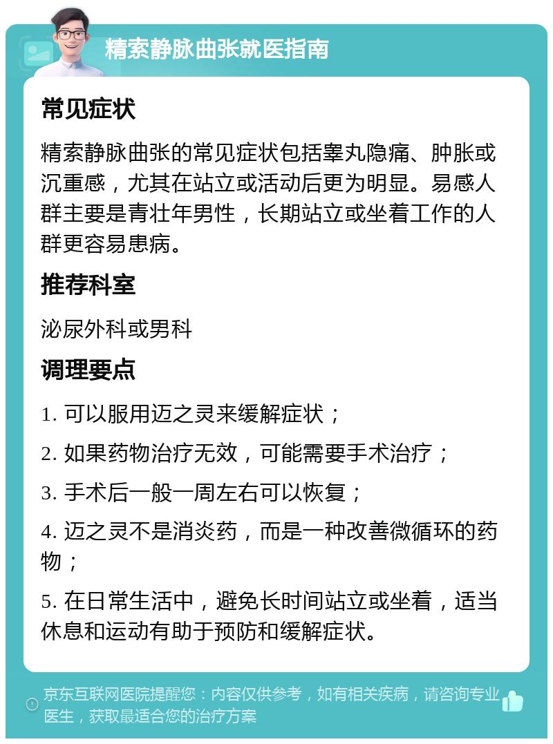 精索静脉曲张就医指南 常见症状 精索静脉曲张的常见症状包括睾丸隐痛、肿胀或沉重感，尤其在站立或活动后更为明显。易感人群主要是青壮年男性，长期站立或坐着工作的人群更容易患病。 推荐科室 泌尿外科或男科 调理要点 1. 可以服用迈之灵来缓解症状； 2. 如果药物治疗无效，可能需要手术治疗； 3. 手术后一般一周左右可以恢复； 4. 迈之灵不是消炎药，而是一种改善微循环的药物； 5. 在日常生活中，避免长时间站立或坐着，适当休息和运动有助于预防和缓解症状。