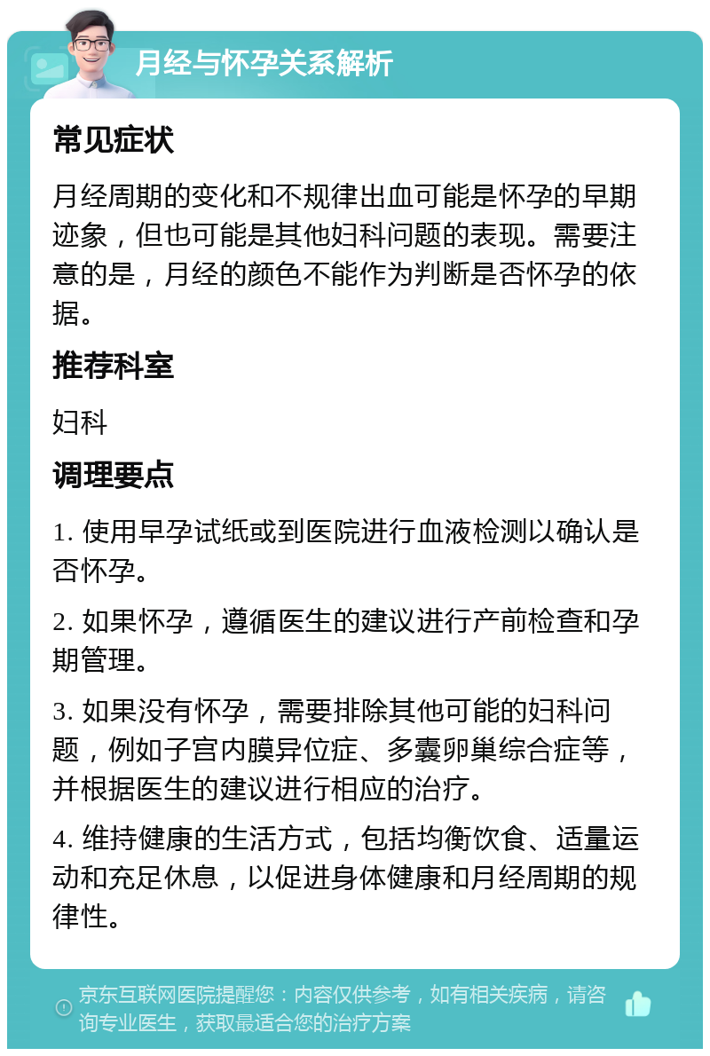 月经与怀孕关系解析 常见症状 月经周期的变化和不规律出血可能是怀孕的早期迹象，但也可能是其他妇科问题的表现。需要注意的是，月经的颜色不能作为判断是否怀孕的依据。 推荐科室 妇科 调理要点 1. 使用早孕试纸或到医院进行血液检测以确认是否怀孕。 2. 如果怀孕，遵循医生的建议进行产前检查和孕期管理。 3. 如果没有怀孕，需要排除其他可能的妇科问题，例如子宫内膜异位症、多囊卵巢综合症等，并根据医生的建议进行相应的治疗。 4. 维持健康的生活方式，包括均衡饮食、适量运动和充足休息，以促进身体健康和月经周期的规律性。