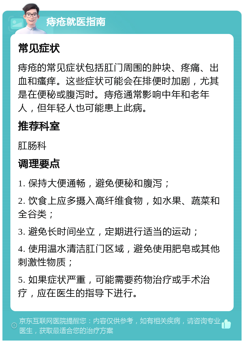 痔疮就医指南 常见症状 痔疮的常见症状包括肛门周围的肿块、疼痛、出血和瘙痒。这些症状可能会在排便时加剧，尤其是在便秘或腹泻时。痔疮通常影响中年和老年人，但年轻人也可能患上此病。 推荐科室 肛肠科 调理要点 1. 保持大便通畅，避免便秘和腹泻； 2. 饮食上应多摄入高纤维食物，如水果、蔬菜和全谷类； 3. 避免长时间坐立，定期进行适当的运动； 4. 使用温水清洁肛门区域，避免使用肥皂或其他刺激性物质； 5. 如果症状严重，可能需要药物治疗或手术治疗，应在医生的指导下进行。