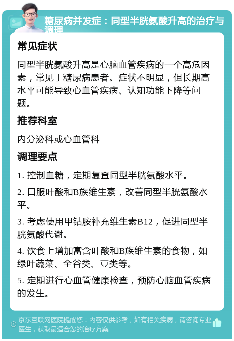 糖尿病并发症：同型半胱氨酸升高的治疗与调理 常见症状 同型半胱氨酸升高是心脑血管疾病的一个高危因素，常见于糖尿病患者。症状不明显，但长期高水平可能导致心血管疾病、认知功能下降等问题。 推荐科室 内分泌科或心血管科 调理要点 1. 控制血糖，定期复查同型半胱氨酸水平。 2. 口服叶酸和B族维生素，改善同型半胱氨酸水平。 3. 考虑使用甲钴胺补充维生素B12，促进同型半胱氨酸代谢。 4. 饮食上增加富含叶酸和B族维生素的食物，如绿叶蔬菜、全谷类、豆类等。 5. 定期进行心血管健康检查，预防心脑血管疾病的发生。