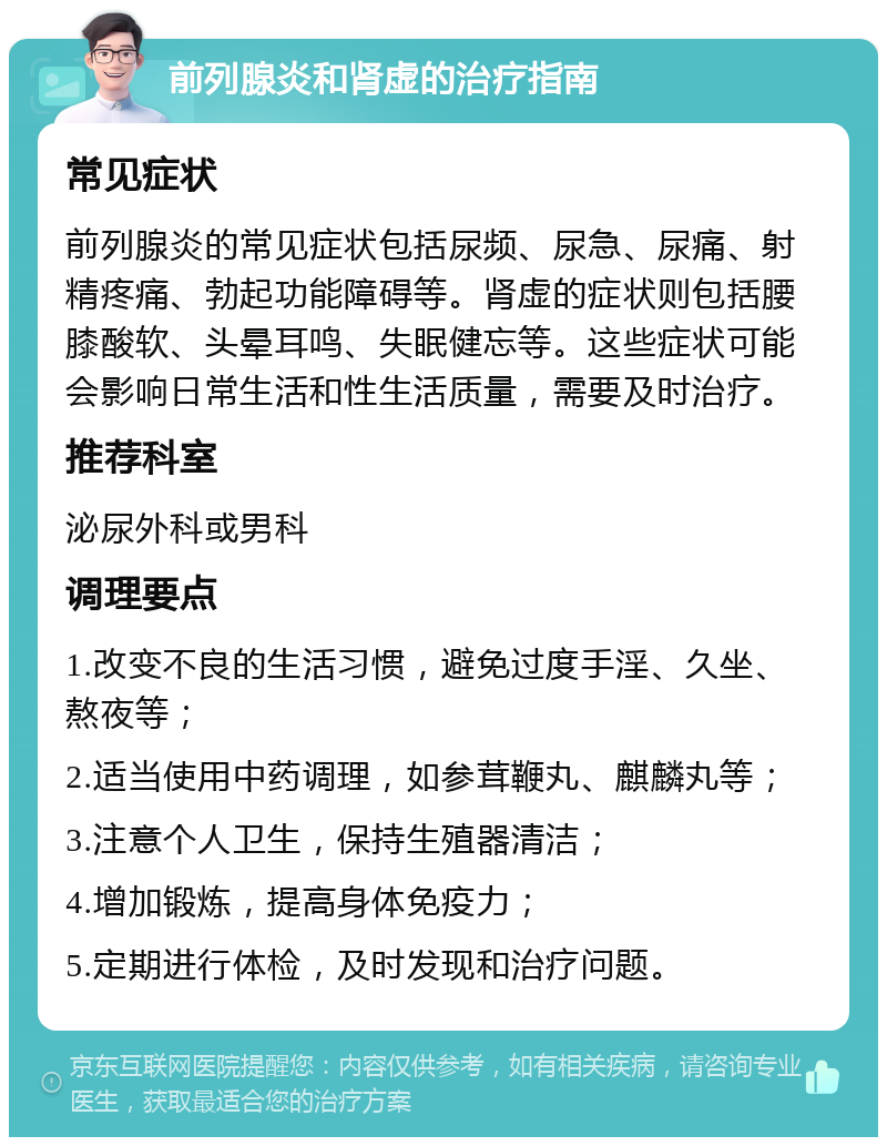 前列腺炎和肾虚的治疗指南 常见症状 前列腺炎的常见症状包括尿频、尿急、尿痛、射精疼痛、勃起功能障碍等。肾虚的症状则包括腰膝酸软、头晕耳鸣、失眠健忘等。这些症状可能会影响日常生活和性生活质量，需要及时治疗。 推荐科室 泌尿外科或男科 调理要点 1.改变不良的生活习惯，避免过度手淫、久坐、熬夜等； 2.适当使用中药调理，如参茸鞭丸、麒麟丸等； 3.注意个人卫生，保持生殖器清洁； 4.增加锻炼，提高身体免疫力； 5.定期进行体检，及时发现和治疗问题。