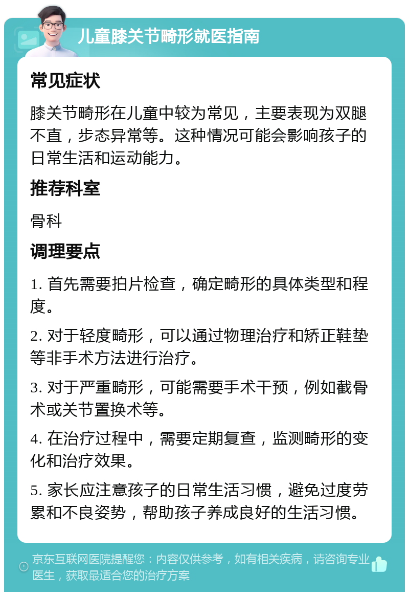 儿童膝关节畸形就医指南 常见症状 膝关节畸形在儿童中较为常见，主要表现为双腿不直，步态异常等。这种情况可能会影响孩子的日常生活和运动能力。 推荐科室 骨科 调理要点 1. 首先需要拍片检查，确定畸形的具体类型和程度。 2. 对于轻度畸形，可以通过物理治疗和矫正鞋垫等非手术方法进行治疗。 3. 对于严重畸形，可能需要手术干预，例如截骨术或关节置换术等。 4. 在治疗过程中，需要定期复查，监测畸形的变化和治疗效果。 5. 家长应注意孩子的日常生活习惯，避免过度劳累和不良姿势，帮助孩子养成良好的生活习惯。