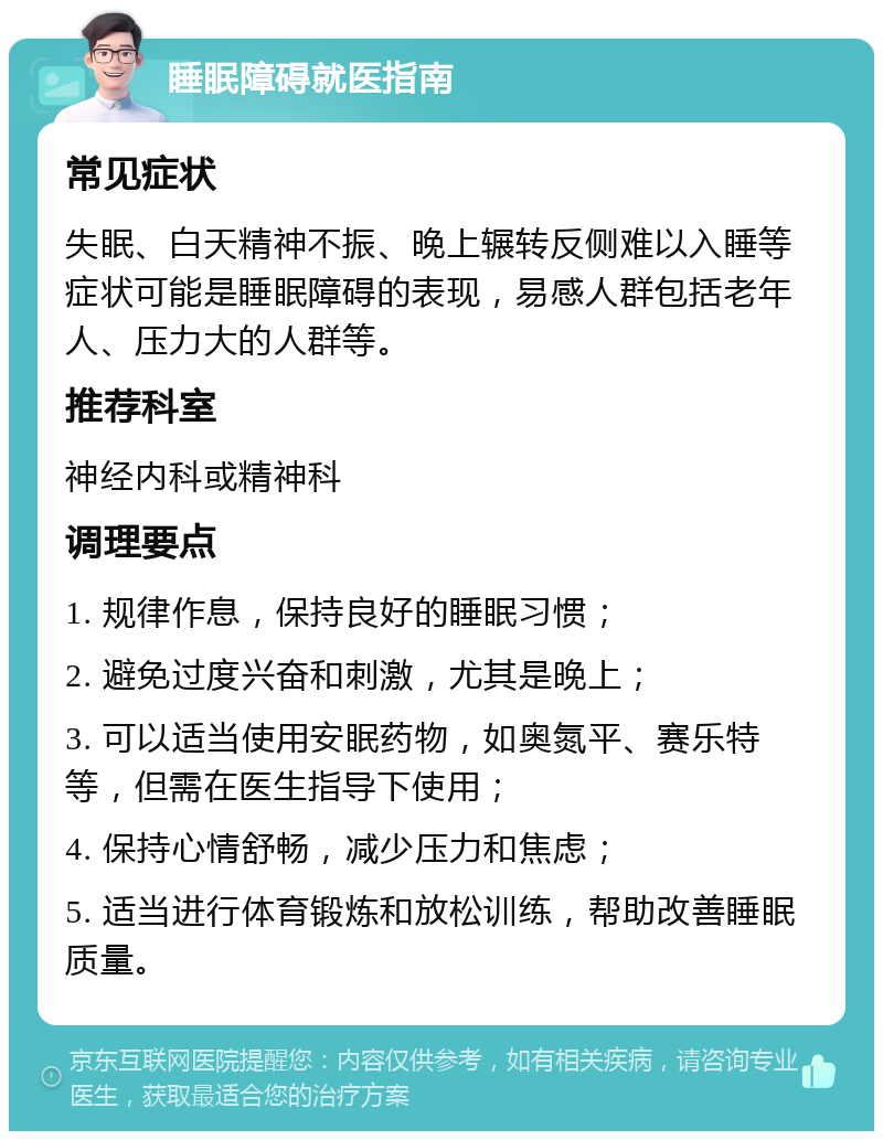 睡眠障碍就医指南 常见症状 失眠、白天精神不振、晚上辗转反侧难以入睡等症状可能是睡眠障碍的表现，易感人群包括老年人、压力大的人群等。 推荐科室 神经内科或精神科 调理要点 1. 规律作息，保持良好的睡眠习惯； 2. 避免过度兴奋和刺激，尤其是晚上； 3. 可以适当使用安眠药物，如奥氮平、赛乐特等，但需在医生指导下使用； 4. 保持心情舒畅，减少压力和焦虑； 5. 适当进行体育锻炼和放松训练，帮助改善睡眠质量。