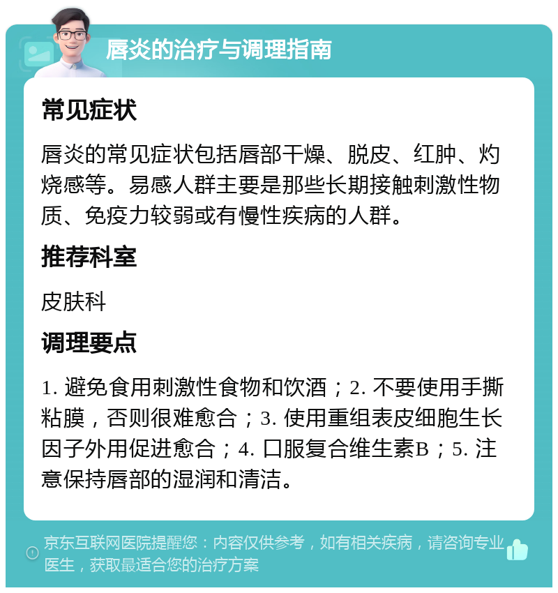 唇炎的治疗与调理指南 常见症状 唇炎的常见症状包括唇部干燥、脱皮、红肿、灼烧感等。易感人群主要是那些长期接触刺激性物质、免疫力较弱或有慢性疾病的人群。 推荐科室 皮肤科 调理要点 1. 避免食用刺激性食物和饮酒；2. 不要使用手撕粘膜，否则很难愈合；3. 使用重组表皮细胞生长因子外用促进愈合；4. 口服复合维生素B；5. 注意保持唇部的湿润和清洁。