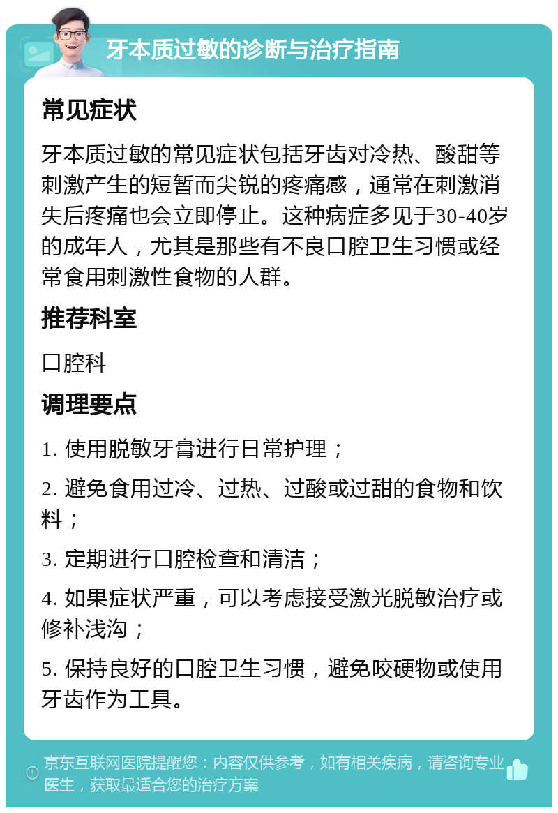 牙本质过敏的诊断与治疗指南 常见症状 牙本质过敏的常见症状包括牙齿对冷热、酸甜等刺激产生的短暂而尖锐的疼痛感，通常在刺激消失后疼痛也会立即停止。这种病症多见于30-40岁的成年人，尤其是那些有不良口腔卫生习惯或经常食用刺激性食物的人群。 推荐科室 口腔科 调理要点 1. 使用脱敏牙膏进行日常护理； 2. 避免食用过冷、过热、过酸或过甜的食物和饮料； 3. 定期进行口腔检查和清洁； 4. 如果症状严重，可以考虑接受激光脱敏治疗或修补浅沟； 5. 保持良好的口腔卫生习惯，避免咬硬物或使用牙齿作为工具。