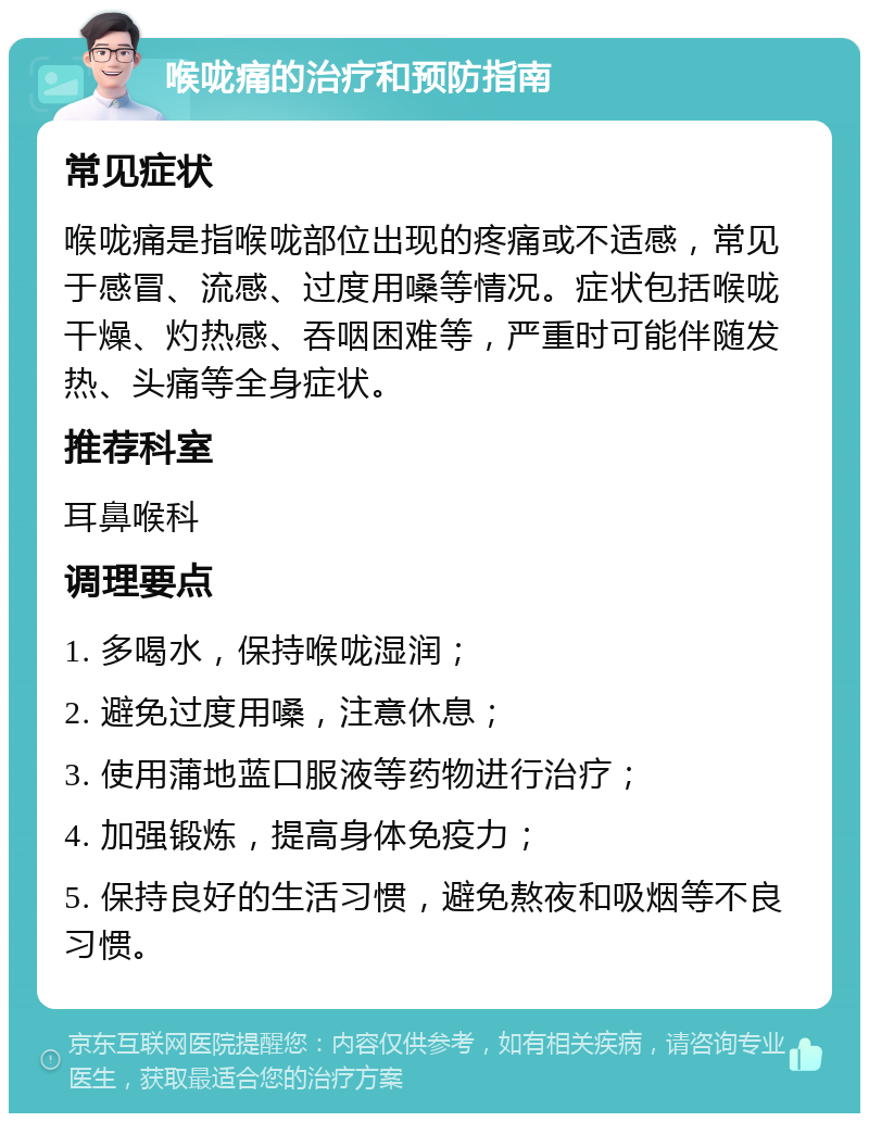 喉咙痛的治疗和预防指南 常见症状 喉咙痛是指喉咙部位出现的疼痛或不适感，常见于感冒、流感、过度用嗓等情况。症状包括喉咙干燥、灼热感、吞咽困难等，严重时可能伴随发热、头痛等全身症状。 推荐科室 耳鼻喉科 调理要点 1. 多喝水，保持喉咙湿润； 2. 避免过度用嗓，注意休息； 3. 使用蒲地蓝口服液等药物进行治疗； 4. 加强锻炼，提高身体免疫力； 5. 保持良好的生活习惯，避免熬夜和吸烟等不良习惯。