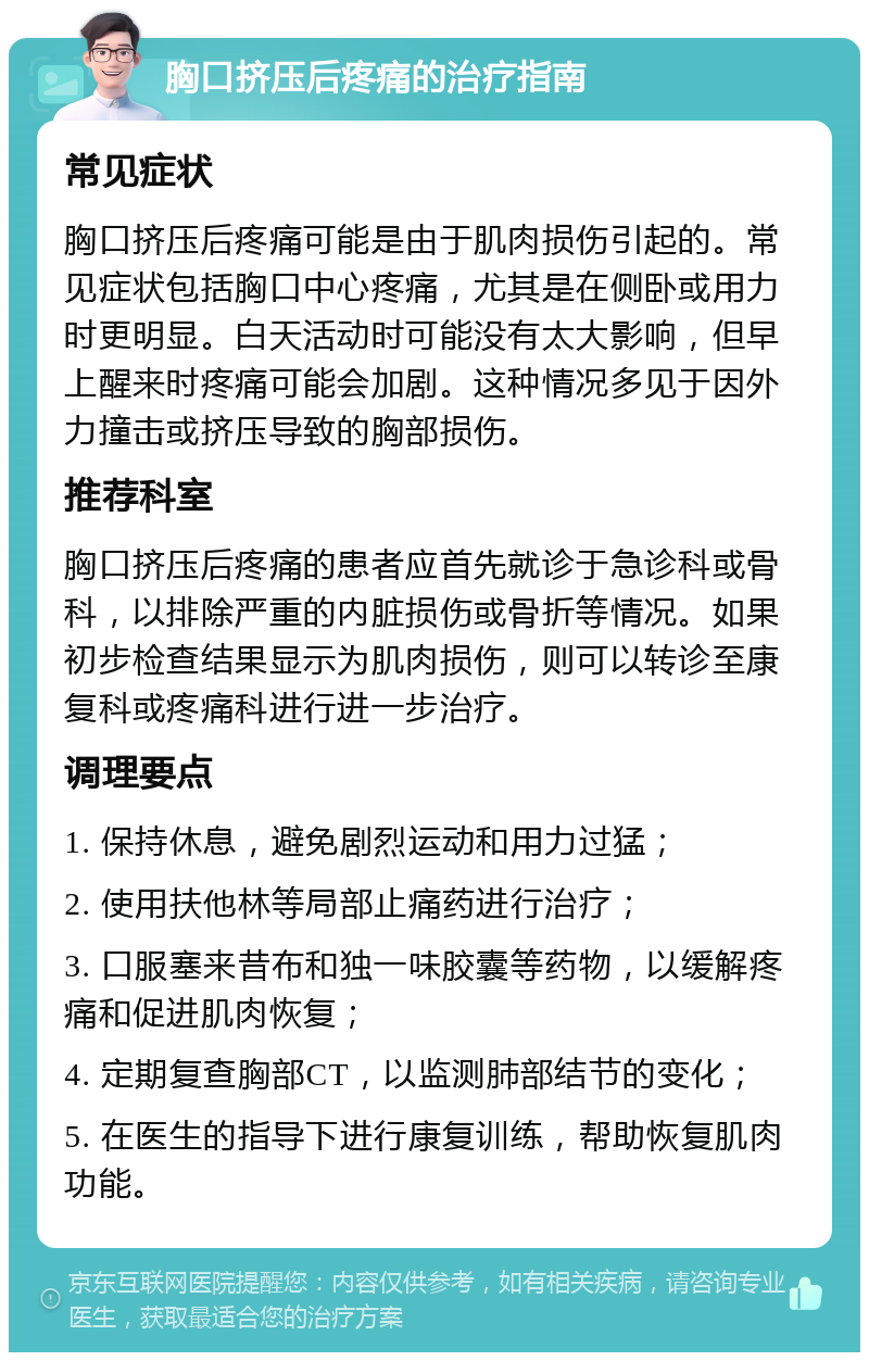 胸口挤压后疼痛的治疗指南 常见症状 胸口挤压后疼痛可能是由于肌肉损伤引起的。常见症状包括胸口中心疼痛，尤其是在侧卧或用力时更明显。白天活动时可能没有太大影响，但早上醒来时疼痛可能会加剧。这种情况多见于因外力撞击或挤压导致的胸部损伤。 推荐科室 胸口挤压后疼痛的患者应首先就诊于急诊科或骨科，以排除严重的内脏损伤或骨折等情况。如果初步检查结果显示为肌肉损伤，则可以转诊至康复科或疼痛科进行进一步治疗。 调理要点 1. 保持休息，避免剧烈运动和用力过猛； 2. 使用扶他林等局部止痛药进行治疗； 3. 口服塞来昔布和独一味胶囊等药物，以缓解疼痛和促进肌肉恢复； 4. 定期复查胸部CT，以监测肺部结节的变化； 5. 在医生的指导下进行康复训练，帮助恢复肌肉功能。