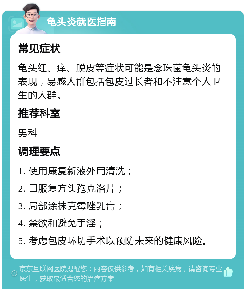 龟头炎就医指南 常见症状 龟头红、痒、脱皮等症状可能是念珠菌龟头炎的表现，易感人群包括包皮过长者和不注意个人卫生的人群。 推荐科室 男科 调理要点 1. 使用康复新液外用清洗； 2. 口服复方头孢克洛片； 3. 局部涂抹克霉唑乳膏； 4. 禁欲和避免手淫； 5. 考虑包皮环切手术以预防未来的健康风险。