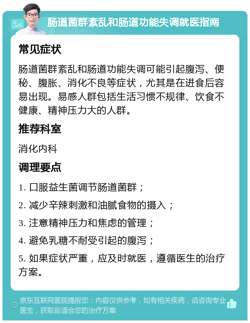 肠道菌群紊乱和肠道功能失调就医指南 常见症状 肠道菌群紊乱和肠道功能失调可能引起腹泻、便秘、腹胀、消化不良等症状，尤其是在进食后容易出现。易感人群包括生活习惯不规律、饮食不健康、精神压力大的人群。 推荐科室 消化内科 调理要点 1. 口服益生菌调节肠道菌群； 2. 减少辛辣刺激和油腻食物的摄入； 3. 注意精神压力和焦虑的管理； 4. 避免乳糖不耐受引起的腹泻； 5. 如果症状严重，应及时就医，遵循医生的治疗方案。