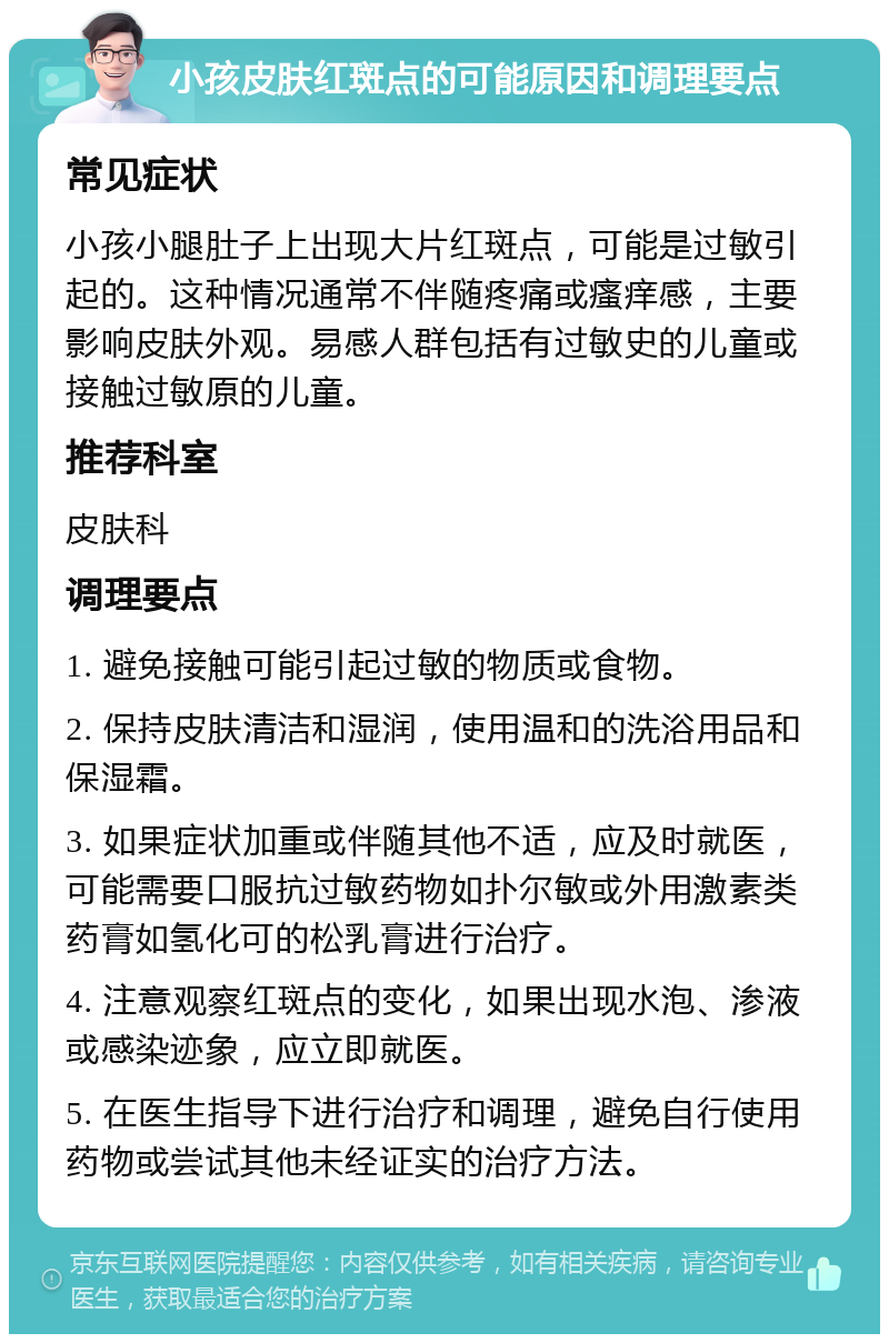 小孩皮肤红斑点的可能原因和调理要点 常见症状 小孩小腿肚子上出现大片红斑点，可能是过敏引起的。这种情况通常不伴随疼痛或瘙痒感，主要影响皮肤外观。易感人群包括有过敏史的儿童或接触过敏原的儿童。 推荐科室 皮肤科 调理要点 1. 避免接触可能引起过敏的物质或食物。 2. 保持皮肤清洁和湿润，使用温和的洗浴用品和保湿霜。 3. 如果症状加重或伴随其他不适，应及时就医，可能需要口服抗过敏药物如扑尔敏或外用激素类药膏如氢化可的松乳膏进行治疗。 4. 注意观察红斑点的变化，如果出现水泡、渗液或感染迹象，应立即就医。 5. 在医生指导下进行治疗和调理，避免自行使用药物或尝试其他未经证实的治疗方法。