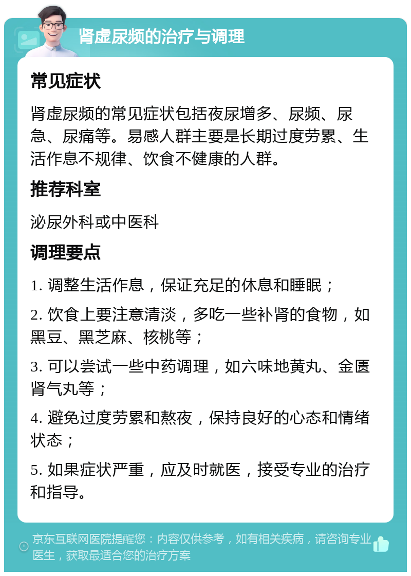 肾虚尿频的治疗与调理 常见症状 肾虚尿频的常见症状包括夜尿增多、尿频、尿急、尿痛等。易感人群主要是长期过度劳累、生活作息不规律、饮食不健康的人群。 推荐科室 泌尿外科或中医科 调理要点 1. 调整生活作息，保证充足的休息和睡眠； 2. 饮食上要注意清淡，多吃一些补肾的食物，如黑豆、黑芝麻、核桃等； 3. 可以尝试一些中药调理，如六味地黄丸、金匮肾气丸等； 4. 避免过度劳累和熬夜，保持良好的心态和情绪状态； 5. 如果症状严重，应及时就医，接受专业的治疗和指导。