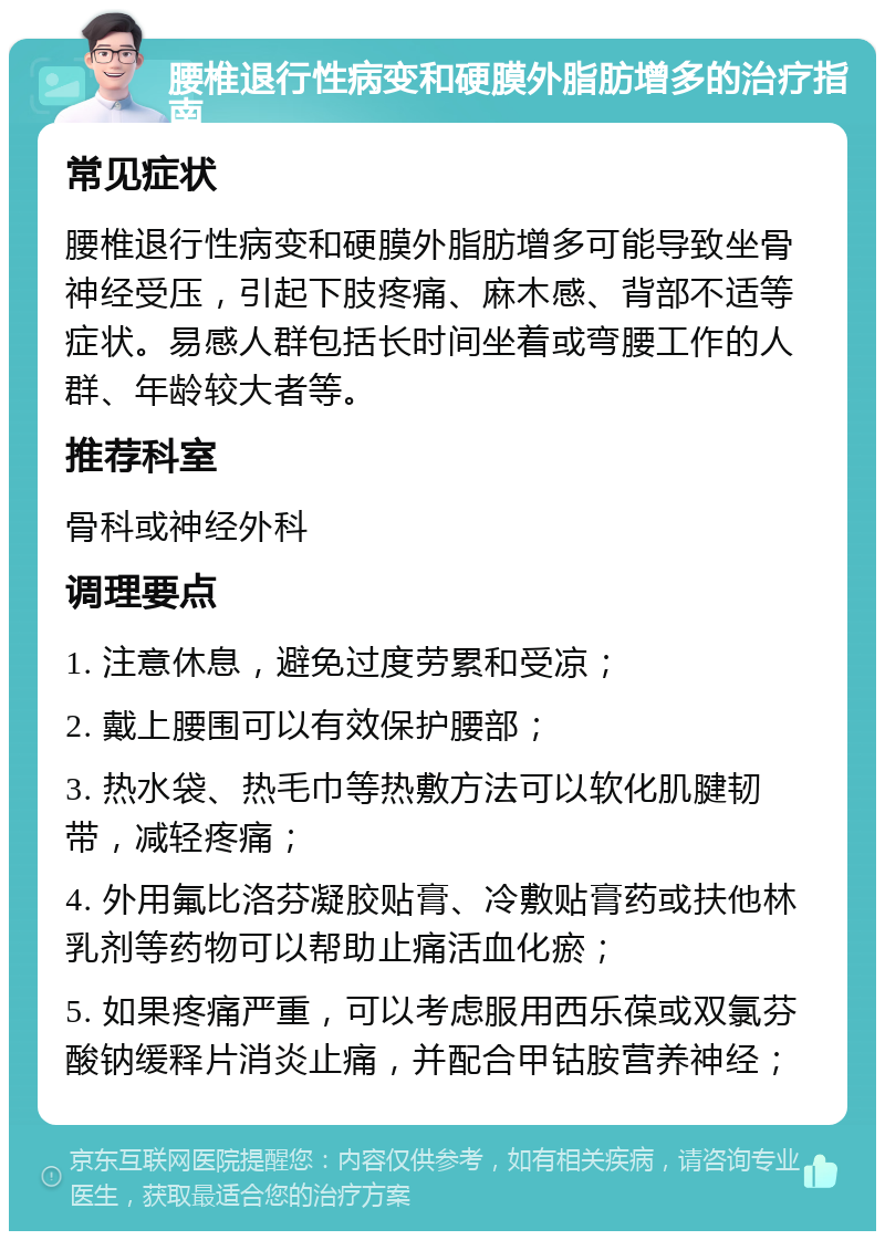 腰椎退行性病变和硬膜外脂肪增多的治疗指南 常见症状 腰椎退行性病变和硬膜外脂肪增多可能导致坐骨神经受压，引起下肢疼痛、麻木感、背部不适等症状。易感人群包括长时间坐着或弯腰工作的人群、年龄较大者等。 推荐科室 骨科或神经外科 调理要点 1. 注意休息，避免过度劳累和受凉； 2. 戴上腰围可以有效保护腰部； 3. 热水袋、热毛巾等热敷方法可以软化肌腱韧带，减轻疼痛； 4. 外用氟比洛芬凝胶贴膏、冷敷贴膏药或扶他林乳剂等药物可以帮助止痛活血化瘀； 5. 如果疼痛严重，可以考虑服用西乐葆或双氯芬酸钠缓释片消炎止痛，并配合甲钴胺营养神经；