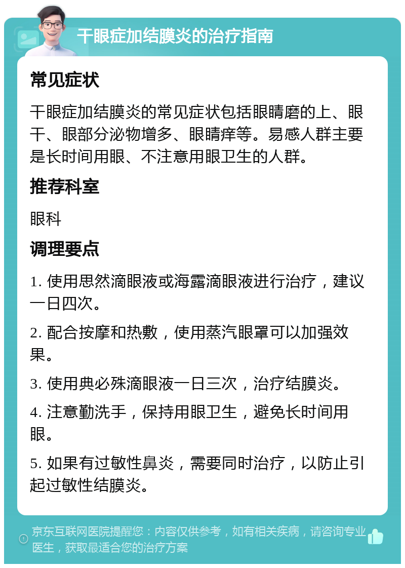 干眼症加结膜炎的治疗指南 常见症状 干眼症加结膜炎的常见症状包括眼睛磨的上、眼干、眼部分泌物增多、眼睛痒等。易感人群主要是长时间用眼、不注意用眼卫生的人群。 推荐科室 眼科 调理要点 1. 使用思然滴眼液或海露滴眼液进行治疗，建议一日四次。 2. 配合按摩和热敷，使用蒸汽眼罩可以加强效果。 3. 使用典必殊滴眼液一日三次，治疗结膜炎。 4. 注意勤洗手，保持用眼卫生，避免长时间用眼。 5. 如果有过敏性鼻炎，需要同时治疗，以防止引起过敏性结膜炎。