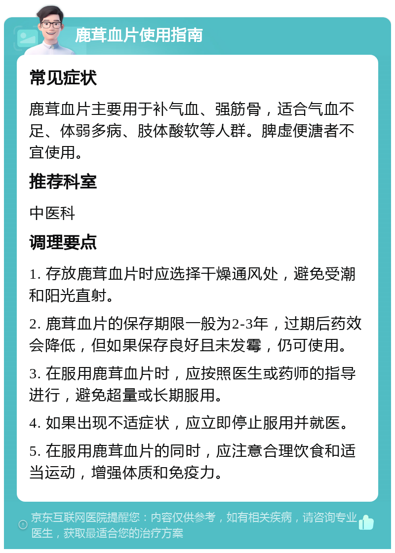 鹿茸血片使用指南 常见症状 鹿茸血片主要用于补气血、强筋骨，适合气血不足、体弱多病、肢体酸软等人群。脾虚便溏者不宜使用。 推荐科室 中医科 调理要点 1. 存放鹿茸血片时应选择干燥通风处，避免受潮和阳光直射。 2. 鹿茸血片的保存期限一般为2-3年，过期后药效会降低，但如果保存良好且未发霉，仍可使用。 3. 在服用鹿茸血片时，应按照医生或药师的指导进行，避免超量或长期服用。 4. 如果出现不适症状，应立即停止服用并就医。 5. 在服用鹿茸血片的同时，应注意合理饮食和适当运动，增强体质和免疫力。