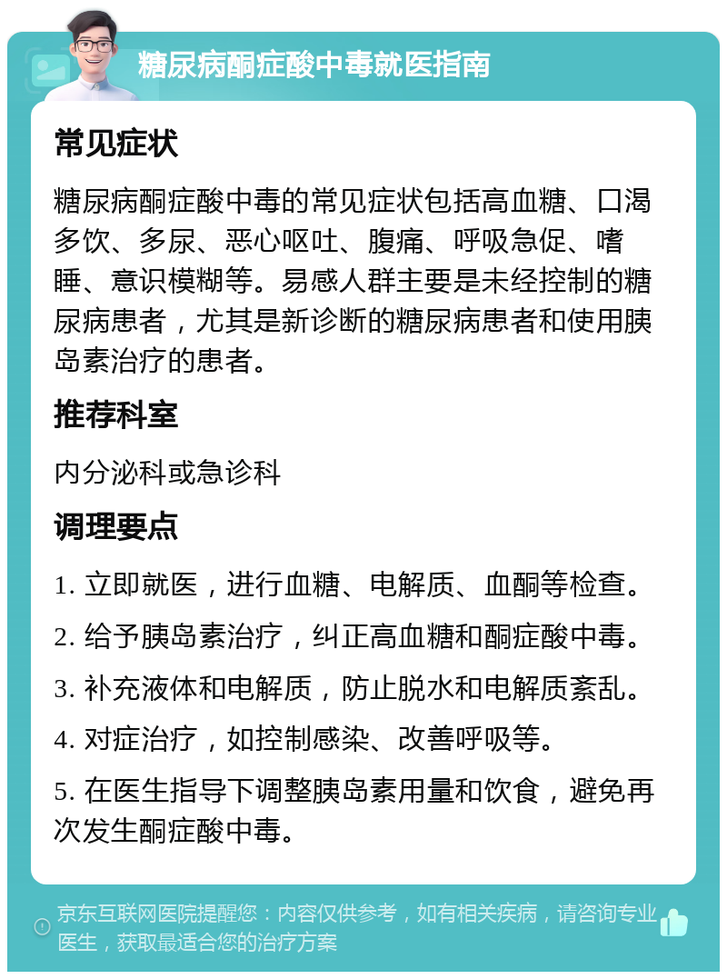 糖尿病酮症酸中毒就医指南 常见症状 糖尿病酮症酸中毒的常见症状包括高血糖、口渴多饮、多尿、恶心呕吐、腹痛、呼吸急促、嗜睡、意识模糊等。易感人群主要是未经控制的糖尿病患者，尤其是新诊断的糖尿病患者和使用胰岛素治疗的患者。 推荐科室 内分泌科或急诊科 调理要点 1. 立即就医，进行血糖、电解质、血酮等检查。 2. 给予胰岛素治疗，纠正高血糖和酮症酸中毒。 3. 补充液体和电解质，防止脱水和电解质紊乱。 4. 对症治疗，如控制感染、改善呼吸等。 5. 在医生指导下调整胰岛素用量和饮食，避免再次发生酮症酸中毒。