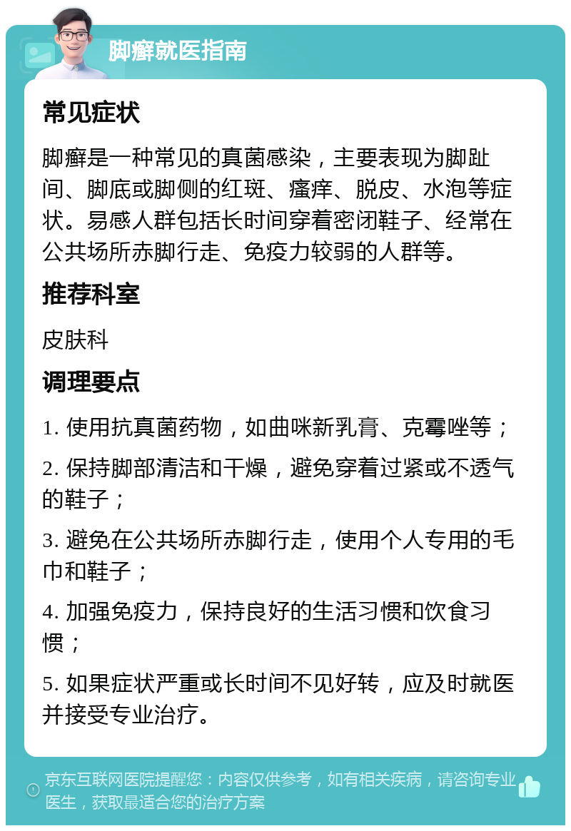 脚癣就医指南 常见症状 脚癣是一种常见的真菌感染，主要表现为脚趾间、脚底或脚侧的红斑、瘙痒、脱皮、水泡等症状。易感人群包括长时间穿着密闭鞋子、经常在公共场所赤脚行走、免疫力较弱的人群等。 推荐科室 皮肤科 调理要点 1. 使用抗真菌药物，如曲咪新乳膏、克霉唑等； 2. 保持脚部清洁和干燥，避免穿着过紧或不透气的鞋子； 3. 避免在公共场所赤脚行走，使用个人专用的毛巾和鞋子； 4. 加强免疫力，保持良好的生活习惯和饮食习惯； 5. 如果症状严重或长时间不见好转，应及时就医并接受专业治疗。