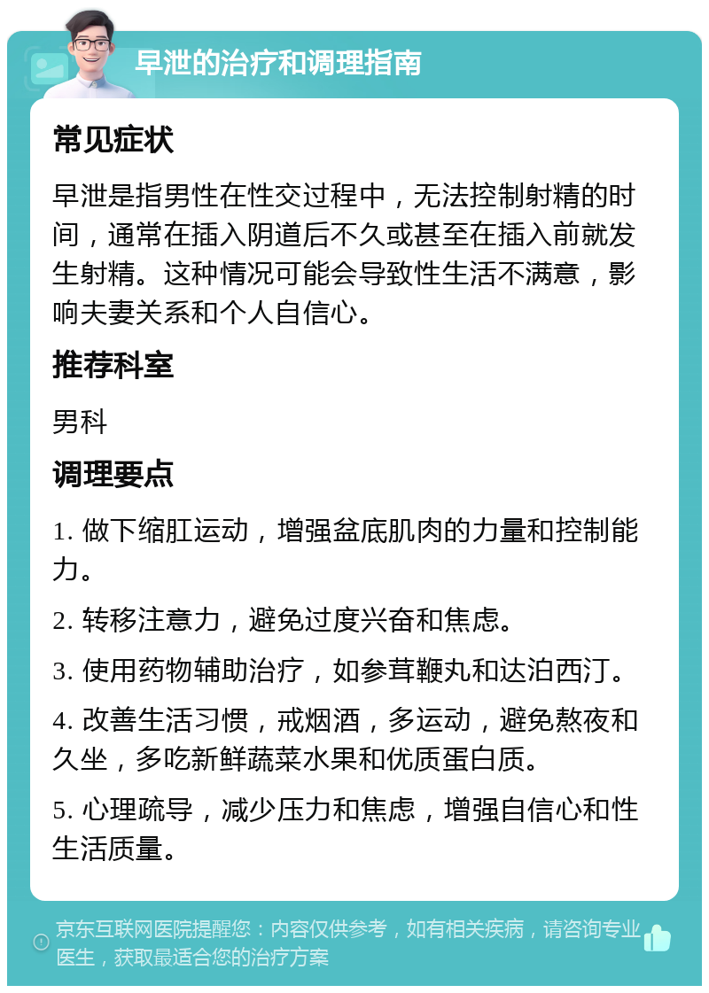 早泄的治疗和调理指南 常见症状 早泄是指男性在性交过程中，无法控制射精的时间，通常在插入阴道后不久或甚至在插入前就发生射精。这种情况可能会导致性生活不满意，影响夫妻关系和个人自信心。 推荐科室 男科 调理要点 1. 做下缩肛运动，增强盆底肌肉的力量和控制能力。 2. 转移注意力，避免过度兴奋和焦虑。 3. 使用药物辅助治疗，如参茸鞭丸和达泊西汀。 4. 改善生活习惯，戒烟酒，多运动，避免熬夜和久坐，多吃新鲜蔬菜水果和优质蛋白质。 5. 心理疏导，减少压力和焦虑，增强自信心和性生活质量。