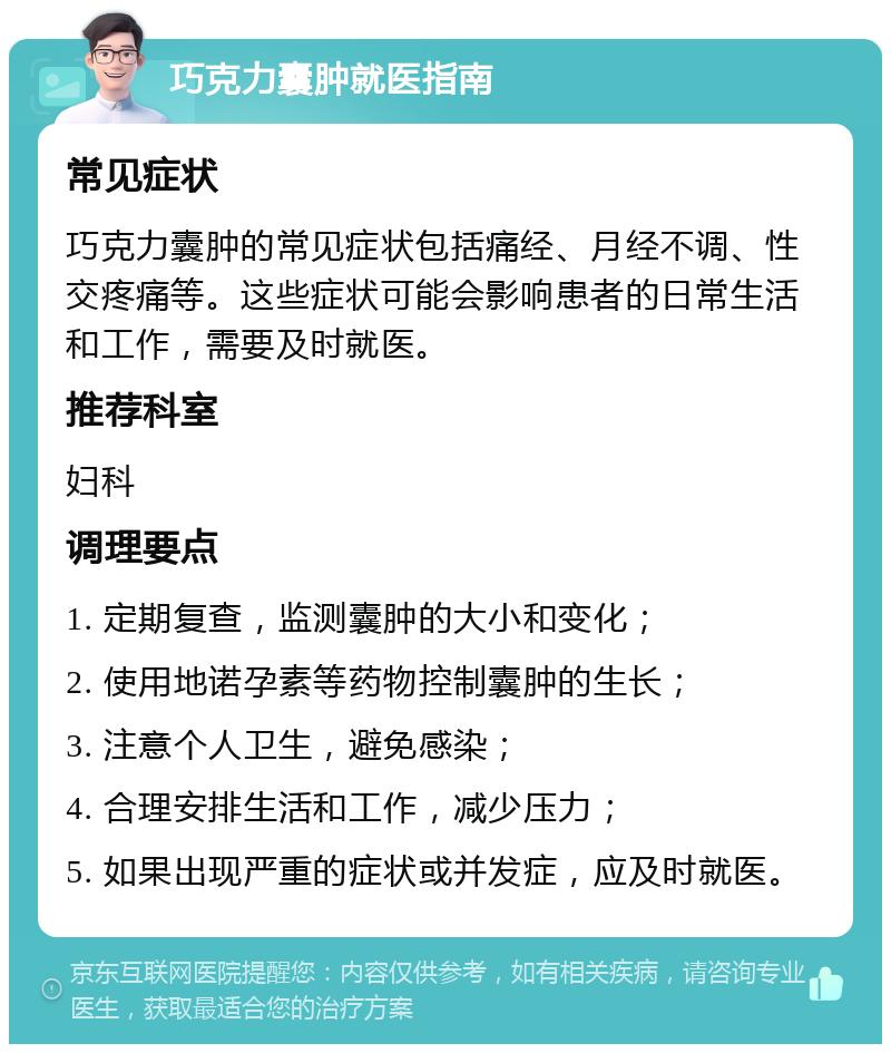 巧克力囊肿就医指南 常见症状 巧克力囊肿的常见症状包括痛经、月经不调、性交疼痛等。这些症状可能会影响患者的日常生活和工作，需要及时就医。 推荐科室 妇科 调理要点 1. 定期复查，监测囊肿的大小和变化； 2. 使用地诺孕素等药物控制囊肿的生长； 3. 注意个人卫生，避免感染； 4. 合理安排生活和工作，减少压力； 5. 如果出现严重的症状或并发症，应及时就医。