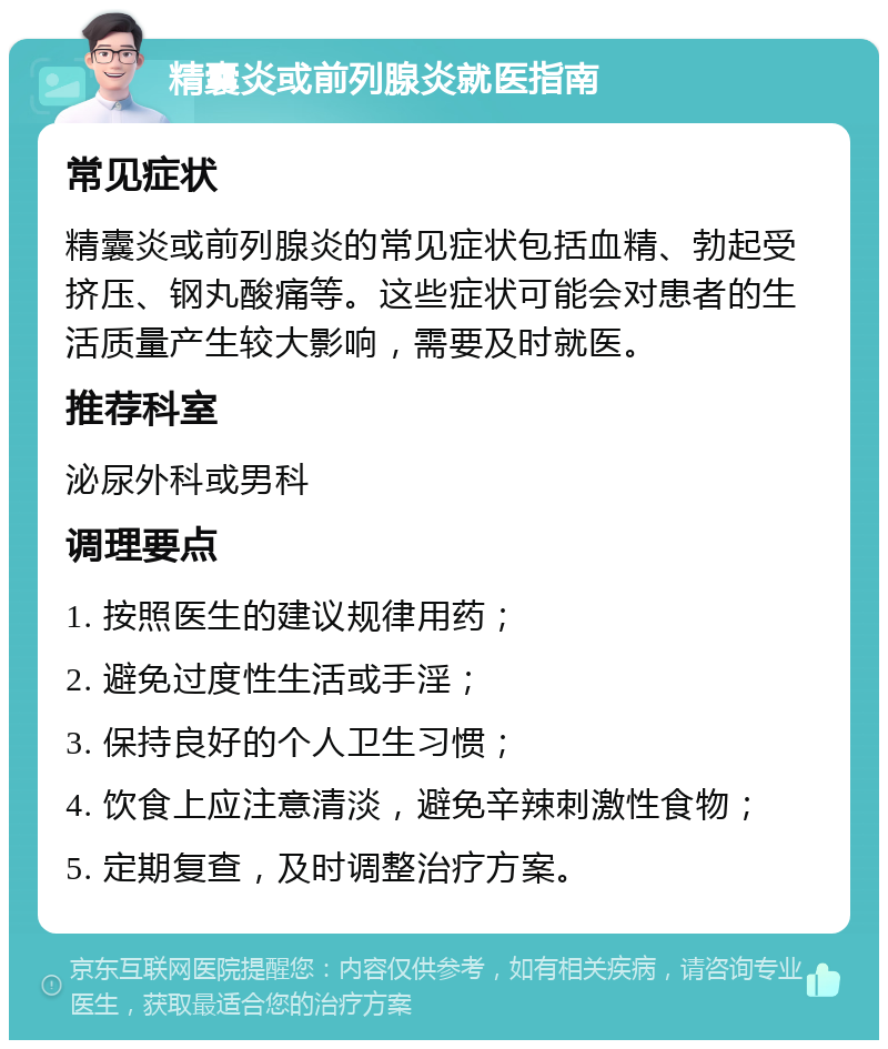 精囊炎或前列腺炎就医指南 常见症状 精囊炎或前列腺炎的常见症状包括血精、勃起受挤压、钢丸酸痛等。这些症状可能会对患者的生活质量产生较大影响，需要及时就医。 推荐科室 泌尿外科或男科 调理要点 1. 按照医生的建议规律用药； 2. 避免过度性生活或手淫； 3. 保持良好的个人卫生习惯； 4. 饮食上应注意清淡，避免辛辣刺激性食物； 5. 定期复查，及时调整治疗方案。