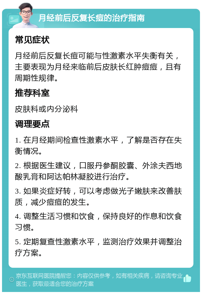 月经前后反复长痘的治疗指南 常见症状 月经前后反复长痘可能与性激素水平失衡有关，主要表现为月经来临前后皮肤长红肿痘痘，且有周期性规律。 推荐科室 皮肤科或内分泌科 调理要点 1. 在月经期间检查性激素水平，了解是否存在失衡情况。 2. 根据医生建议，口服丹参酮胶囊、外涂夫西地酸乳膏和阿达帕林凝胶进行治疗。 3. 如果炎症好转，可以考虑做光子嫩肤来改善肤质，减少痘痘的发生。 4. 调整生活习惯和饮食，保持良好的作息和饮食习惯。 5. 定期复查性激素水平，监测治疗效果并调整治疗方案。