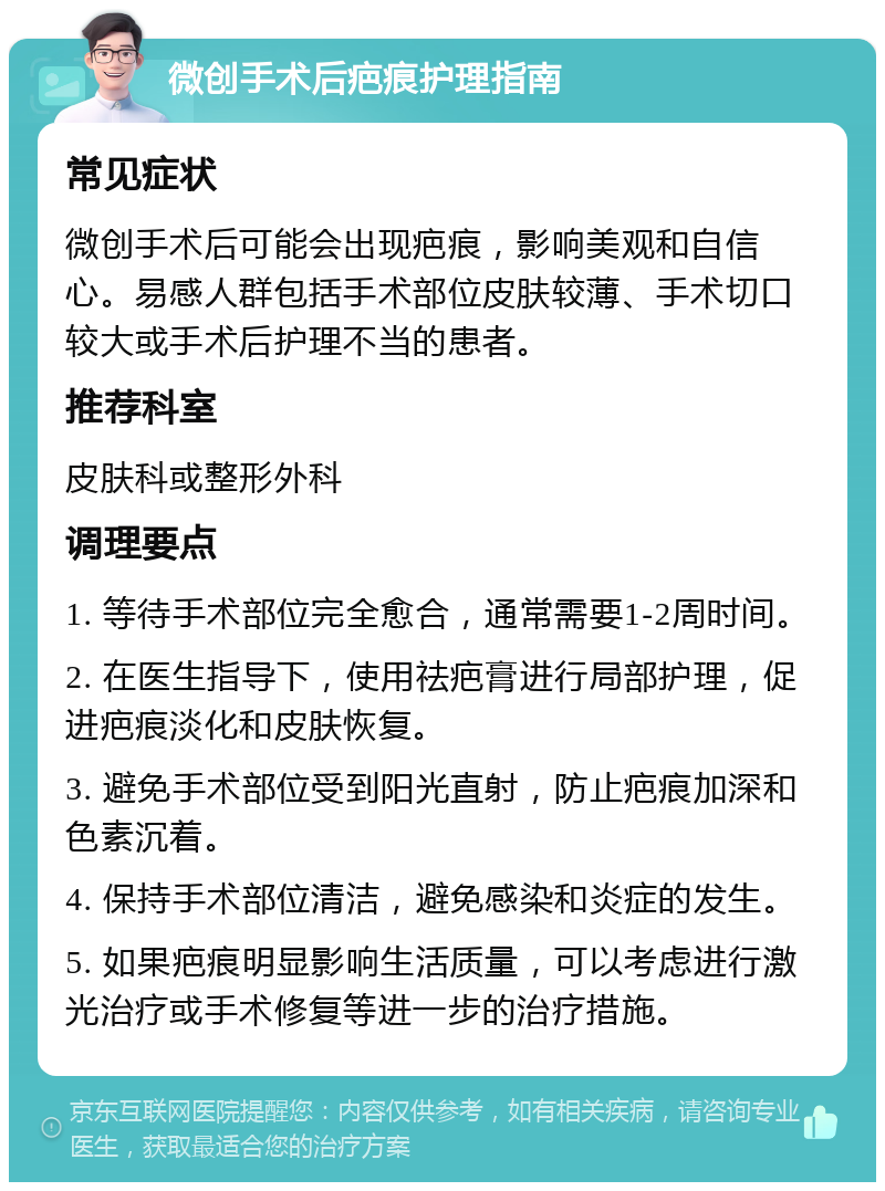 微创手术后疤痕护理指南 常见症状 微创手术后可能会出现疤痕，影响美观和自信心。易感人群包括手术部位皮肤较薄、手术切口较大或手术后护理不当的患者。 推荐科室 皮肤科或整形外科 调理要点 1. 等待手术部位完全愈合，通常需要1-2周时间。 2. 在医生指导下，使用祛疤膏进行局部护理，促进疤痕淡化和皮肤恢复。 3. 避免手术部位受到阳光直射，防止疤痕加深和色素沉着。 4. 保持手术部位清洁，避免感染和炎症的发生。 5. 如果疤痕明显影响生活质量，可以考虑进行激光治疗或手术修复等进一步的治疗措施。