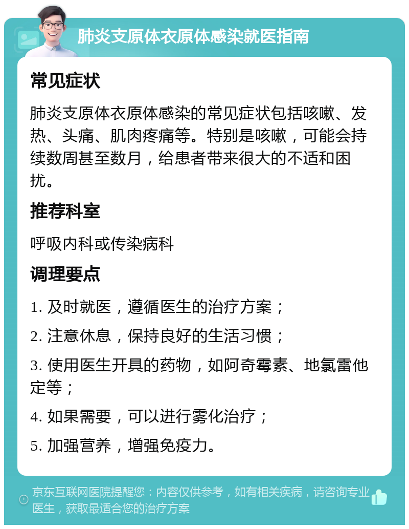 肺炎支原体衣原体感染就医指南 常见症状 肺炎支原体衣原体感染的常见症状包括咳嗽、发热、头痛、肌肉疼痛等。特别是咳嗽，可能会持续数周甚至数月，给患者带来很大的不适和困扰。 推荐科室 呼吸内科或传染病科 调理要点 1. 及时就医，遵循医生的治疗方案； 2. 注意休息，保持良好的生活习惯； 3. 使用医生开具的药物，如阿奇霉素、地氯雷他定等； 4. 如果需要，可以进行雾化治疗； 5. 加强营养，增强免疫力。