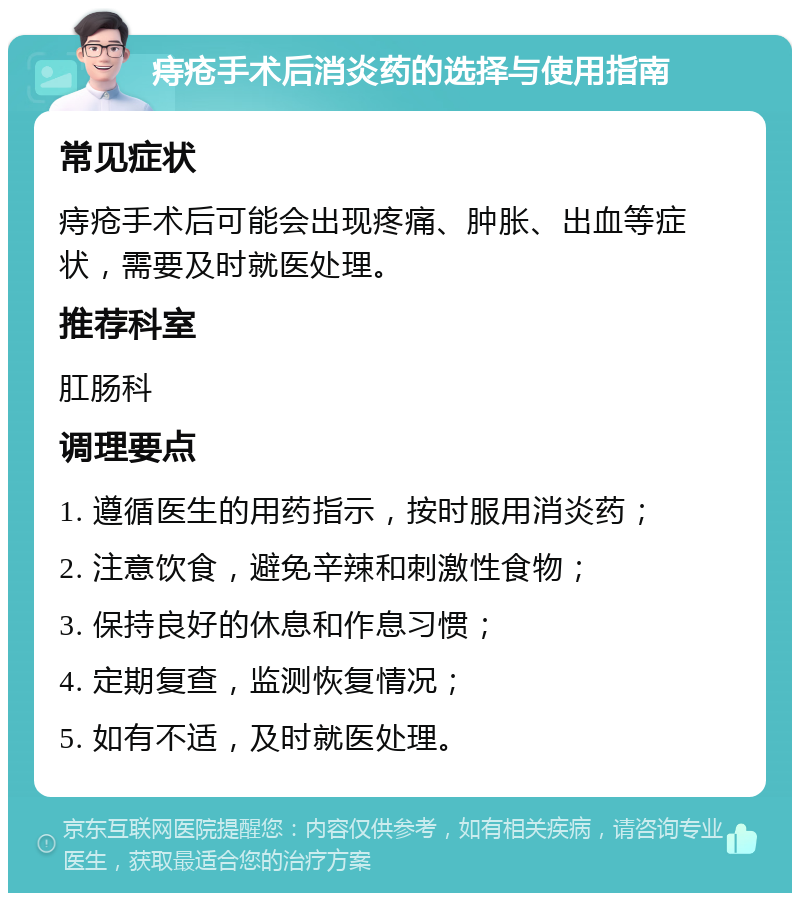 痔疮手术后消炎药的选择与使用指南 常见症状 痔疮手术后可能会出现疼痛、肿胀、出血等症状，需要及时就医处理。 推荐科室 肛肠科 调理要点 1. 遵循医生的用药指示，按时服用消炎药； 2. 注意饮食，避免辛辣和刺激性食物； 3. 保持良好的休息和作息习惯； 4. 定期复查，监测恢复情况； 5. 如有不适，及时就医处理。