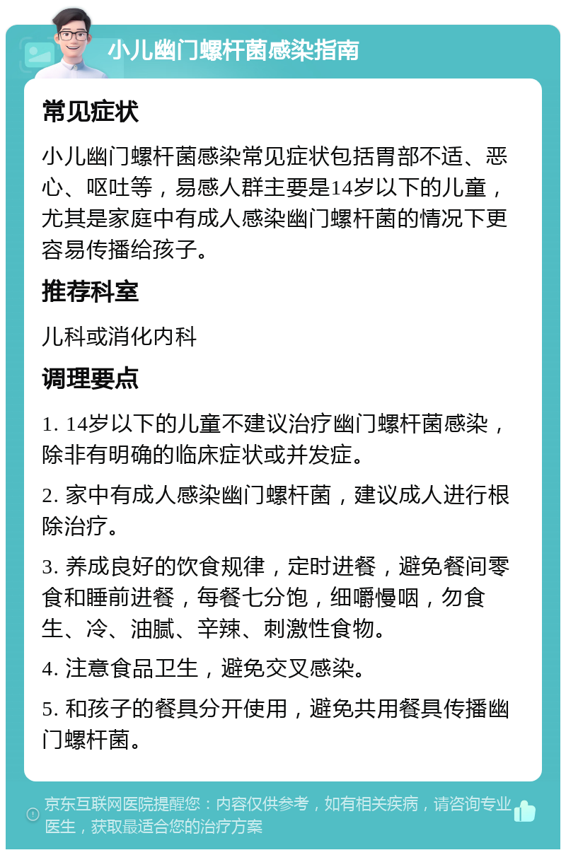 小儿幽门螺杆菌感染指南 常见症状 小儿幽门螺杆菌感染常见症状包括胃部不适、恶心、呕吐等，易感人群主要是14岁以下的儿童，尤其是家庭中有成人感染幽门螺杆菌的情况下更容易传播给孩子。 推荐科室 儿科或消化内科 调理要点 1. 14岁以下的儿童不建议治疗幽门螺杆菌感染，除非有明确的临床症状或并发症。 2. 家中有成人感染幽门螺杆菌，建议成人进行根除治疗。 3. 养成良好的饮食规律，定时进餐，避免餐间零食和睡前进餐，每餐七分饱，细嚼慢咽，勿食生、冷、油腻、辛辣、刺激性食物。 4. 注意食品卫生，避免交叉感染。 5. 和孩子的餐具分开使用，避免共用餐具传播幽门螺杆菌。