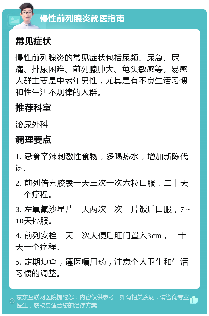 慢性前列腺炎就医指南 常见症状 慢性前列腺炎的常见症状包括尿频、尿急、尿痛、排尿困难、前列腺肿大、龟头敏感等。易感人群主要是中老年男性，尤其是有不良生活习惯和性生活不规律的人群。 推荐科室 泌尿外科 调理要点 1. 忌食辛辣刺激性食物，多喝热水，增加新陈代谢。 2. 前列倍喜胶囊一天三次一次六粒口服，二十天一个疗程。 3. 左氧氟沙星片一天两次一次一片饭后口服，7～10天停服。 4. 前列安栓一天一次大便后肛门置入3cm，二十天一个疗程。 5. 定期复查，遵医嘱用药，注意个人卫生和生活习惯的调整。