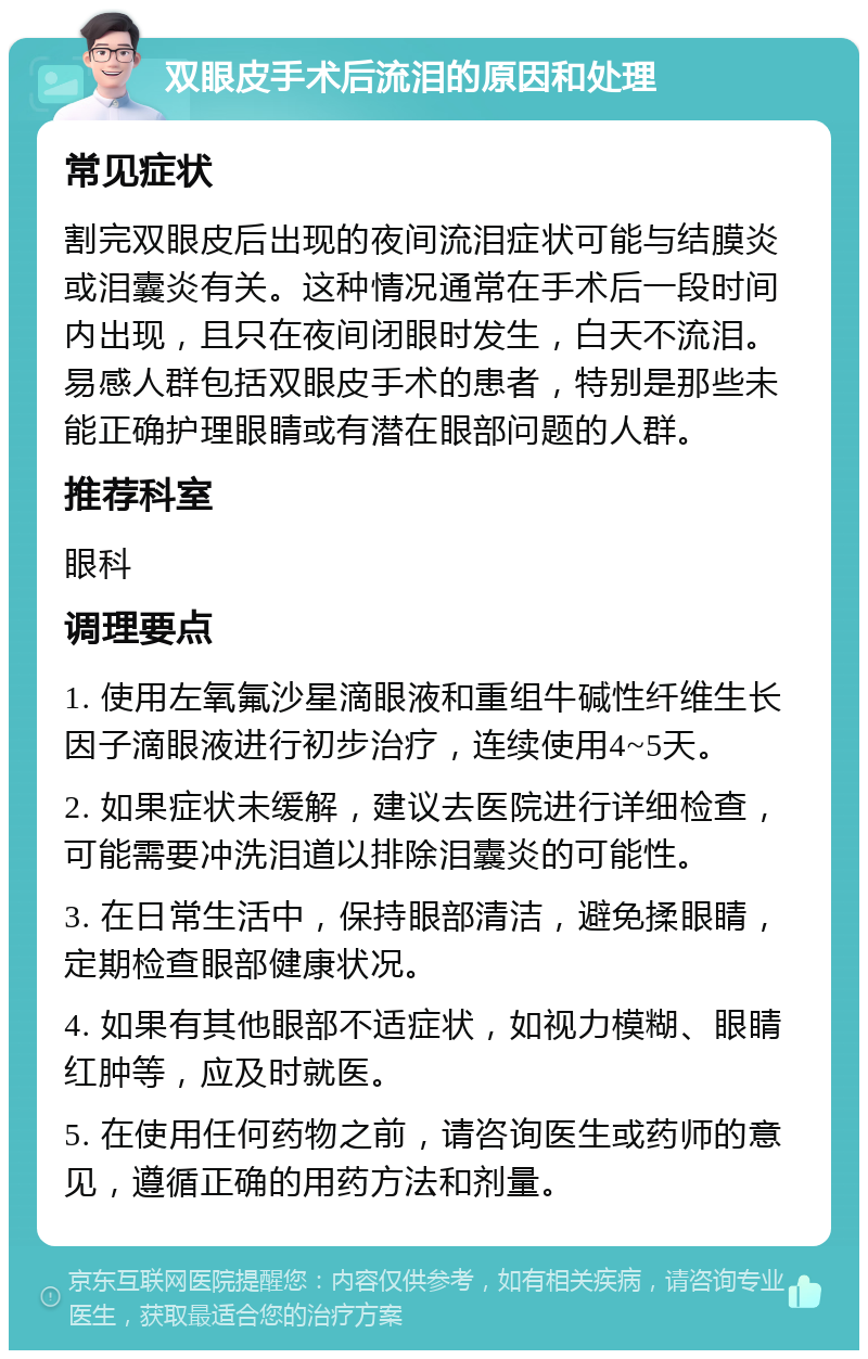 双眼皮手术后流泪的原因和处理 常见症状 割完双眼皮后出现的夜间流泪症状可能与结膜炎或泪囊炎有关。这种情况通常在手术后一段时间内出现，且只在夜间闭眼时发生，白天不流泪。易感人群包括双眼皮手术的患者，特别是那些未能正确护理眼睛或有潜在眼部问题的人群。 推荐科室 眼科 调理要点 1. 使用左氧氟沙星滴眼液和重组牛碱性纤维生长因子滴眼液进行初步治疗，连续使用4~5天。 2. 如果症状未缓解，建议去医院进行详细检查，可能需要冲洗泪道以排除泪囊炎的可能性。 3. 在日常生活中，保持眼部清洁，避免揉眼睛，定期检查眼部健康状况。 4. 如果有其他眼部不适症状，如视力模糊、眼睛红肿等，应及时就医。 5. 在使用任何药物之前，请咨询医生或药师的意见，遵循正确的用药方法和剂量。