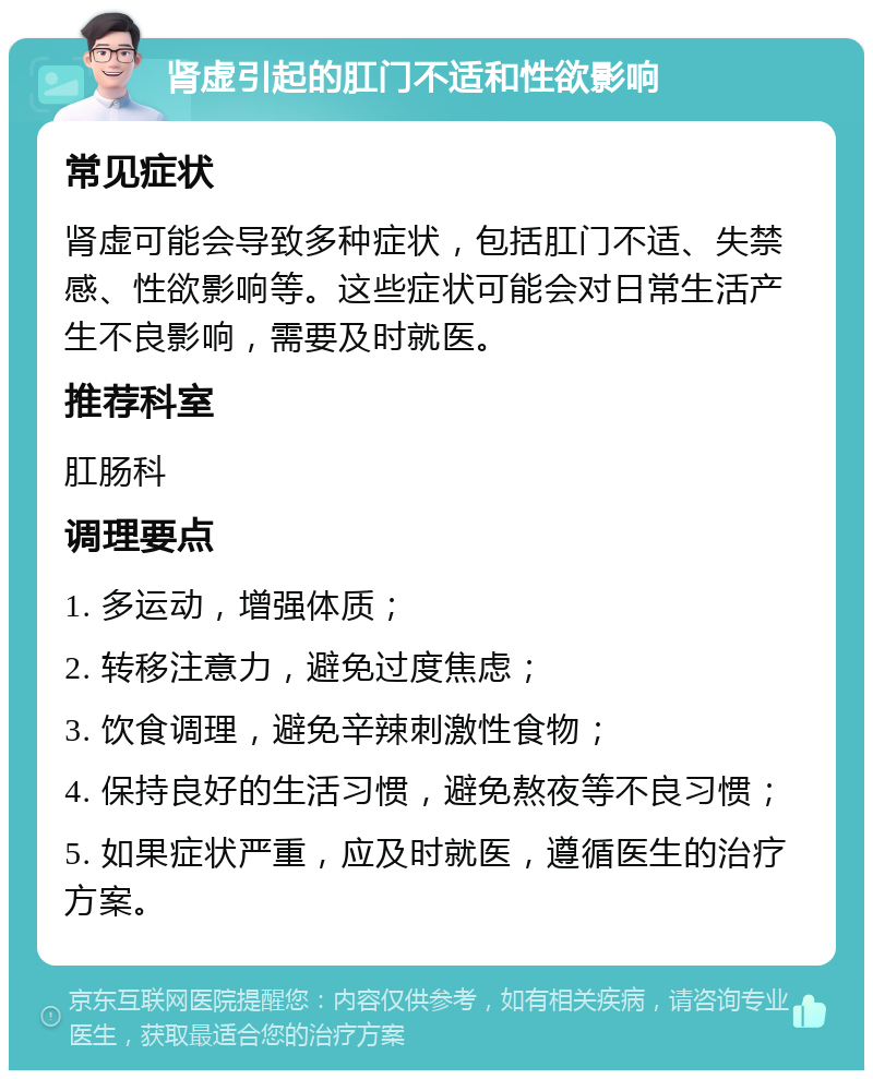 肾虚引起的肛门不适和性欲影响 常见症状 肾虚可能会导致多种症状，包括肛门不适、失禁感、性欲影响等。这些症状可能会对日常生活产生不良影响，需要及时就医。 推荐科室 肛肠科 调理要点 1. 多运动，增强体质； 2. 转移注意力，避免过度焦虑； 3. 饮食调理，避免辛辣刺激性食物； 4. 保持良好的生活习惯，避免熬夜等不良习惯； 5. 如果症状严重，应及时就医，遵循医生的治疗方案。