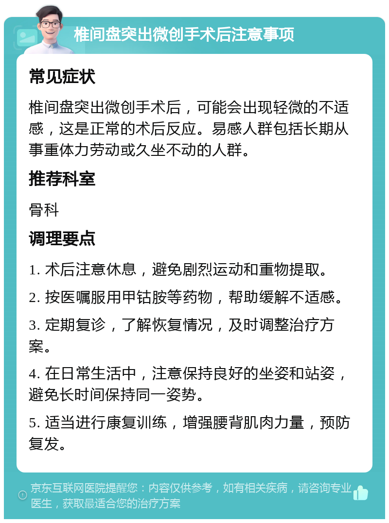 椎间盘突出微创手术后注意事项 常见症状 椎间盘突出微创手术后，可能会出现轻微的不适感，这是正常的术后反应。易感人群包括长期从事重体力劳动或久坐不动的人群。 推荐科室 骨科 调理要点 1. 术后注意休息，避免剧烈运动和重物提取。 2. 按医嘱服用甲钴胺等药物，帮助缓解不适感。 3. 定期复诊，了解恢复情况，及时调整治疗方案。 4. 在日常生活中，注意保持良好的坐姿和站姿，避免长时间保持同一姿势。 5. 适当进行康复训练，增强腰背肌肉力量，预防复发。