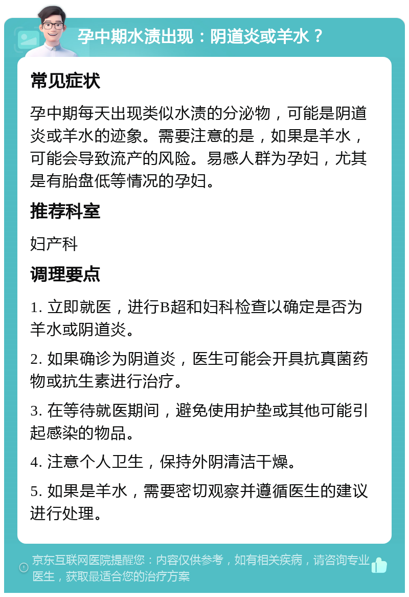 孕中期水渍出现：阴道炎或羊水？ 常见症状 孕中期每天出现类似水渍的分泌物，可能是阴道炎或羊水的迹象。需要注意的是，如果是羊水，可能会导致流产的风险。易感人群为孕妇，尤其是有胎盘低等情况的孕妇。 推荐科室 妇产科 调理要点 1. 立即就医，进行B超和妇科检查以确定是否为羊水或阴道炎。 2. 如果确诊为阴道炎，医生可能会开具抗真菌药物或抗生素进行治疗。 3. 在等待就医期间，避免使用护垫或其他可能引起感染的物品。 4. 注意个人卫生，保持外阴清洁干燥。 5. 如果是羊水，需要密切观察并遵循医生的建议进行处理。