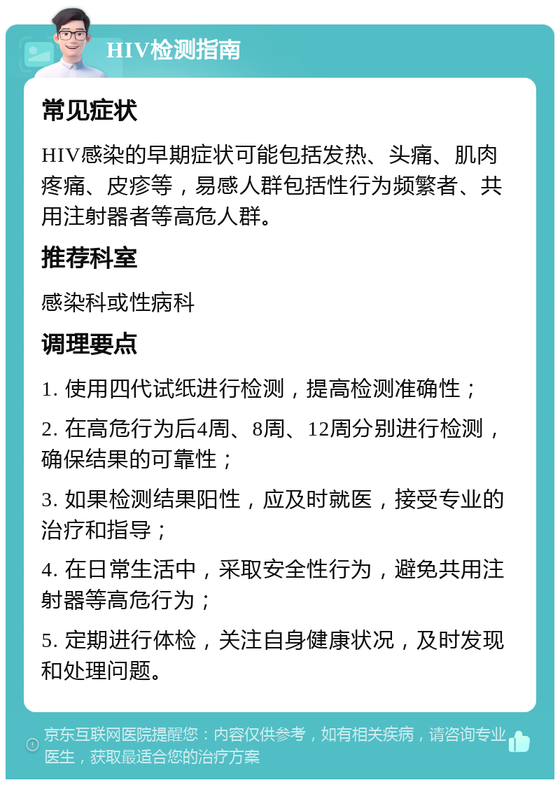 HIV检测指南 常见症状 HIV感染的早期症状可能包括发热、头痛、肌肉疼痛、皮疹等，易感人群包括性行为频繁者、共用注射器者等高危人群。 推荐科室 感染科或性病科 调理要点 1. 使用四代试纸进行检测，提高检测准确性； 2. 在高危行为后4周、8周、12周分别进行检测，确保结果的可靠性； 3. 如果检测结果阳性，应及时就医，接受专业的治疗和指导； 4. 在日常生活中，采取安全性行为，避免共用注射器等高危行为； 5. 定期进行体检，关注自身健康状况，及时发现和处理问题。