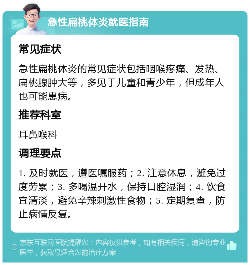 急性扁桃体炎就医指南 常见症状 急性扁桃体炎的常见症状包括咽喉疼痛、发热、扁桃腺肿大等，多见于儿童和青少年，但成年人也可能患病。 推荐科室 耳鼻喉科 调理要点 1. 及时就医，遵医嘱服药；2. 注意休息，避免过度劳累；3. 多喝温开水，保持口腔湿润；4. 饮食宜清淡，避免辛辣刺激性食物；5. 定期复查，防止病情反复。