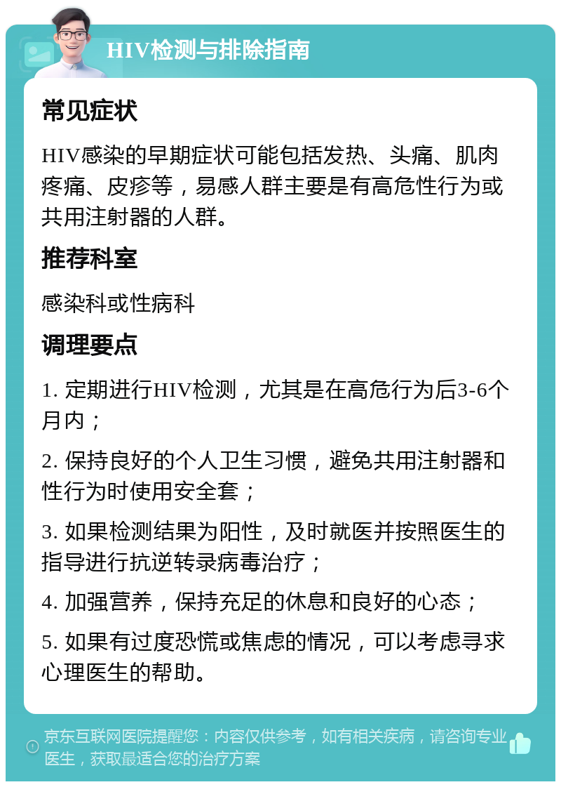 HIV检测与排除指南 常见症状 HIV感染的早期症状可能包括发热、头痛、肌肉疼痛、皮疹等，易感人群主要是有高危性行为或共用注射器的人群。 推荐科室 感染科或性病科 调理要点 1. 定期进行HIV检测，尤其是在高危行为后3-6个月内； 2. 保持良好的个人卫生习惯，避免共用注射器和性行为时使用安全套； 3. 如果检测结果为阳性，及时就医并按照医生的指导进行抗逆转录病毒治疗； 4. 加强营养，保持充足的休息和良好的心态； 5. 如果有过度恐慌或焦虑的情况，可以考虑寻求心理医生的帮助。