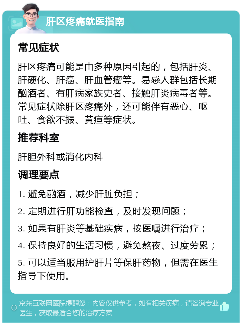 肝区疼痛就医指南 常见症状 肝区疼痛可能是由多种原因引起的，包括肝炎、肝硬化、肝癌、肝血管瘤等。易感人群包括长期酗酒者、有肝病家族史者、接触肝炎病毒者等。常见症状除肝区疼痛外，还可能伴有恶心、呕吐、食欲不振、黄疸等症状。 推荐科室 肝胆外科或消化内科 调理要点 1. 避免酗酒，减少肝脏负担； 2. 定期进行肝功能检查，及时发现问题； 3. 如果有肝炎等基础疾病，按医嘱进行治疗； 4. 保持良好的生活习惯，避免熬夜、过度劳累； 5. 可以适当服用护肝片等保肝药物，但需在医生指导下使用。