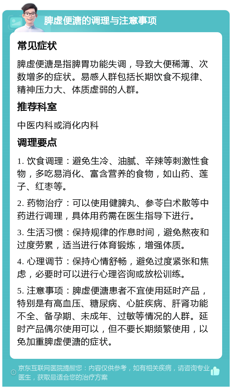 脾虚便溏的调理与注意事项 常见症状 脾虚便溏是指脾胃功能失调，导致大便稀薄、次数增多的症状。易感人群包括长期饮食不规律、精神压力大、体质虚弱的人群。 推荐科室 中医内科或消化内科 调理要点 1. 饮食调理：避免生冷、油腻、辛辣等刺激性食物，多吃易消化、富含营养的食物，如山药、莲子、红枣等。 2. 药物治疗：可以使用健脾丸、参苓白术散等中药进行调理，具体用药需在医生指导下进行。 3. 生活习惯：保持规律的作息时间，避免熬夜和过度劳累，适当进行体育锻炼，增强体质。 4. 心理调节：保持心情舒畅，避免过度紧张和焦虑，必要时可以进行心理咨询或放松训练。 5. 注意事项：脾虚便溏患者不宜使用延时产品，特别是有高血压、糖尿病、心脏疾病、肝肾功能不全、备孕期、未成年、过敏等情况的人群。延时产品偶尔使用可以，但不要长期频繁使用，以免加重脾虚便溏的症状。