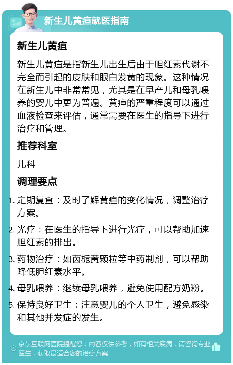 新生儿黄疸就医指南 新生儿黄疸 新生儿黄疸是指新生儿出生后由于胆红素代谢不完全而引起的皮肤和眼白发黄的现象。这种情况在新生儿中非常常见，尤其是在早产儿和母乳喂养的婴儿中更为普遍。黄疸的严重程度可以通过血液检查来评估，通常需要在医生的指导下进行治疗和管理。 推荐科室 儿科 调理要点 定期复查：及时了解黄疸的变化情况，调整治疗方案。 光疗：在医生的指导下进行光疗，可以帮助加速胆红素的排出。 药物治疗：如茵栀黄颗粒等中药制剂，可以帮助降低胆红素水平。 母乳喂养：继续母乳喂养，避免使用配方奶粉。 保持良好卫生：注意婴儿的个人卫生，避免感染和其他并发症的发生。