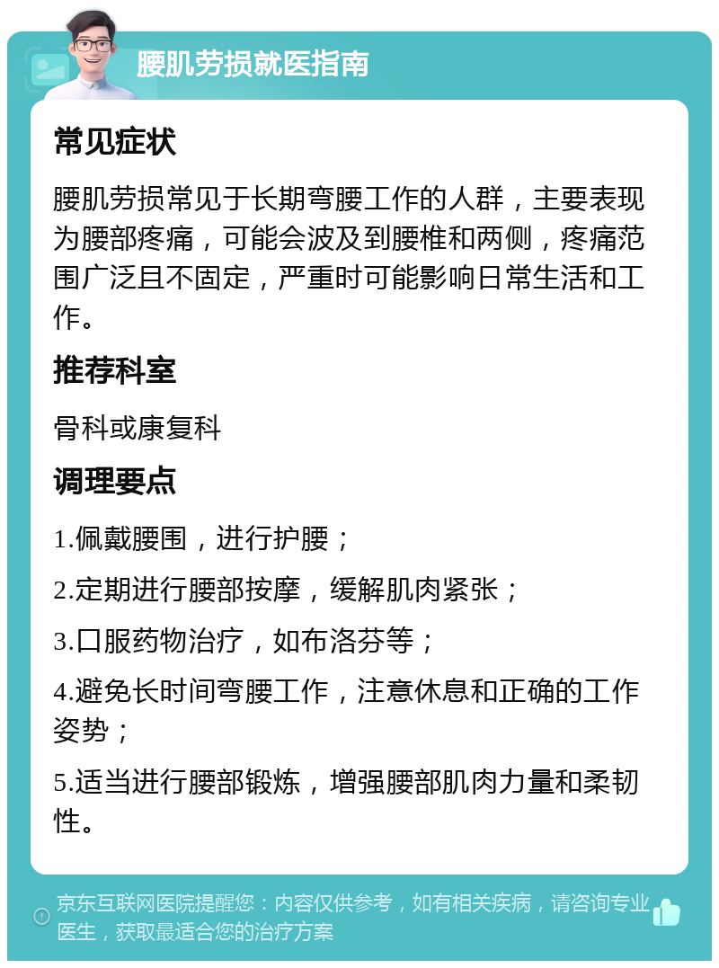 腰肌劳损就医指南 常见症状 腰肌劳损常见于长期弯腰工作的人群，主要表现为腰部疼痛，可能会波及到腰椎和两侧，疼痛范围广泛且不固定，严重时可能影响日常生活和工作。 推荐科室 骨科或康复科 调理要点 1.佩戴腰围，进行护腰； 2.定期进行腰部按摩，缓解肌肉紧张； 3.口服药物治疗，如布洛芬等； 4.避免长时间弯腰工作，注意休息和正确的工作姿势； 5.适当进行腰部锻炼，增强腰部肌肉力量和柔韧性。