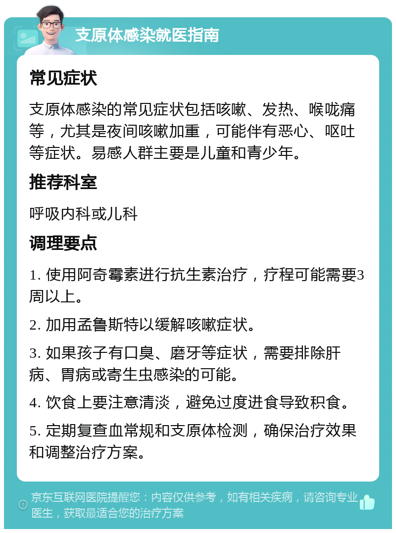 支原体感染就医指南 常见症状 支原体感染的常见症状包括咳嗽、发热、喉咙痛等，尤其是夜间咳嗽加重，可能伴有恶心、呕吐等症状。易感人群主要是儿童和青少年。 推荐科室 呼吸内科或儿科 调理要点 1. 使用阿奇霉素进行抗生素治疗，疗程可能需要3周以上。 2. 加用孟鲁斯特以缓解咳嗽症状。 3. 如果孩子有口臭、磨牙等症状，需要排除肝病、胃病或寄生虫感染的可能。 4. 饮食上要注意清淡，避免过度进食导致积食。 5. 定期复查血常规和支原体检测，确保治疗效果和调整治疗方案。