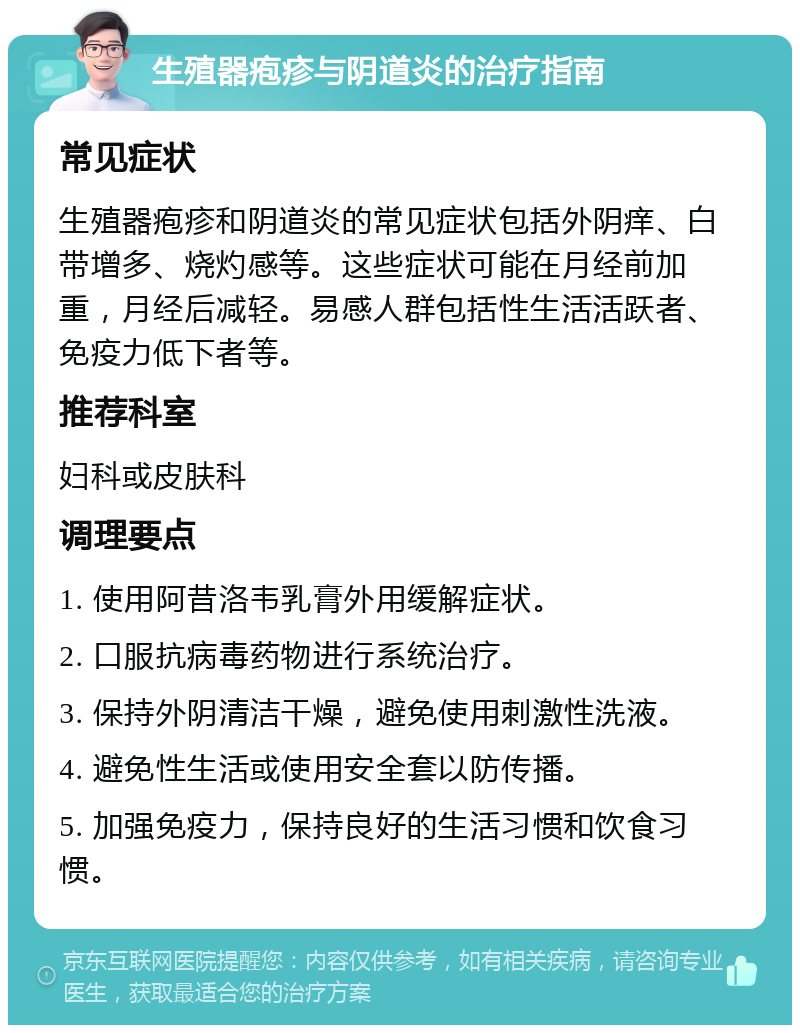 生殖器疱疹与阴道炎的治疗指南 常见症状 生殖器疱疹和阴道炎的常见症状包括外阴痒、白带增多、烧灼感等。这些症状可能在月经前加重，月经后减轻。易感人群包括性生活活跃者、免疫力低下者等。 推荐科室 妇科或皮肤科 调理要点 1. 使用阿昔洛韦乳膏外用缓解症状。 2. 口服抗病毒药物进行系统治疗。 3. 保持外阴清洁干燥，避免使用刺激性洗液。 4. 避免性生活或使用安全套以防传播。 5. 加强免疫力，保持良好的生活习惯和饮食习惯。