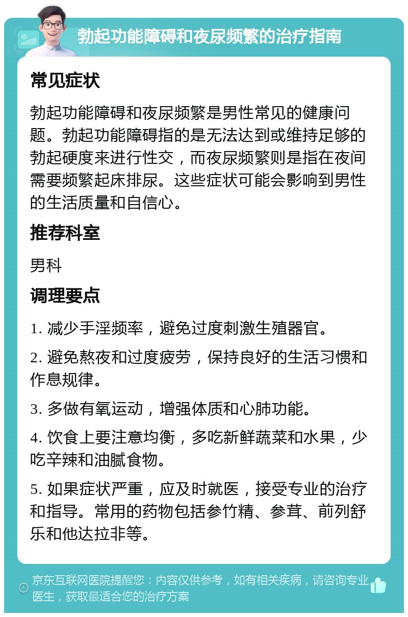 勃起功能障碍和夜尿频繁的治疗指南 常见症状 勃起功能障碍和夜尿频繁是男性常见的健康问题。勃起功能障碍指的是无法达到或维持足够的勃起硬度来进行性交，而夜尿频繁则是指在夜间需要频繁起床排尿。这些症状可能会影响到男性的生活质量和自信心。 推荐科室 男科 调理要点 1. 减少手淫频率，避免过度刺激生殖器官。 2. 避免熬夜和过度疲劳，保持良好的生活习惯和作息规律。 3. 多做有氧运动，增强体质和心肺功能。 4. 饮食上要注意均衡，多吃新鲜蔬菜和水果，少吃辛辣和油腻食物。 5. 如果症状严重，应及时就医，接受专业的治疗和指导。常用的药物包括参竹精、参茸、前列舒乐和他达拉非等。