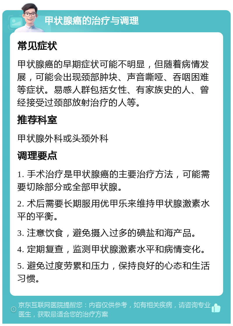 甲状腺癌的治疗与调理 常见症状 甲状腺癌的早期症状可能不明显，但随着病情发展，可能会出现颈部肿块、声音嘶哑、吞咽困难等症状。易感人群包括女性、有家族史的人、曾经接受过颈部放射治疗的人等。 推荐科室 甲状腺外科或头颈外科 调理要点 1. 手术治疗是甲状腺癌的主要治疗方法，可能需要切除部分或全部甲状腺。 2. 术后需要长期服用优甲乐来维持甲状腺激素水平的平衡。 3. 注意饮食，避免摄入过多的碘盐和海产品。 4. 定期复查，监测甲状腺激素水平和病情变化。 5. 避免过度劳累和压力，保持良好的心态和生活习惯。