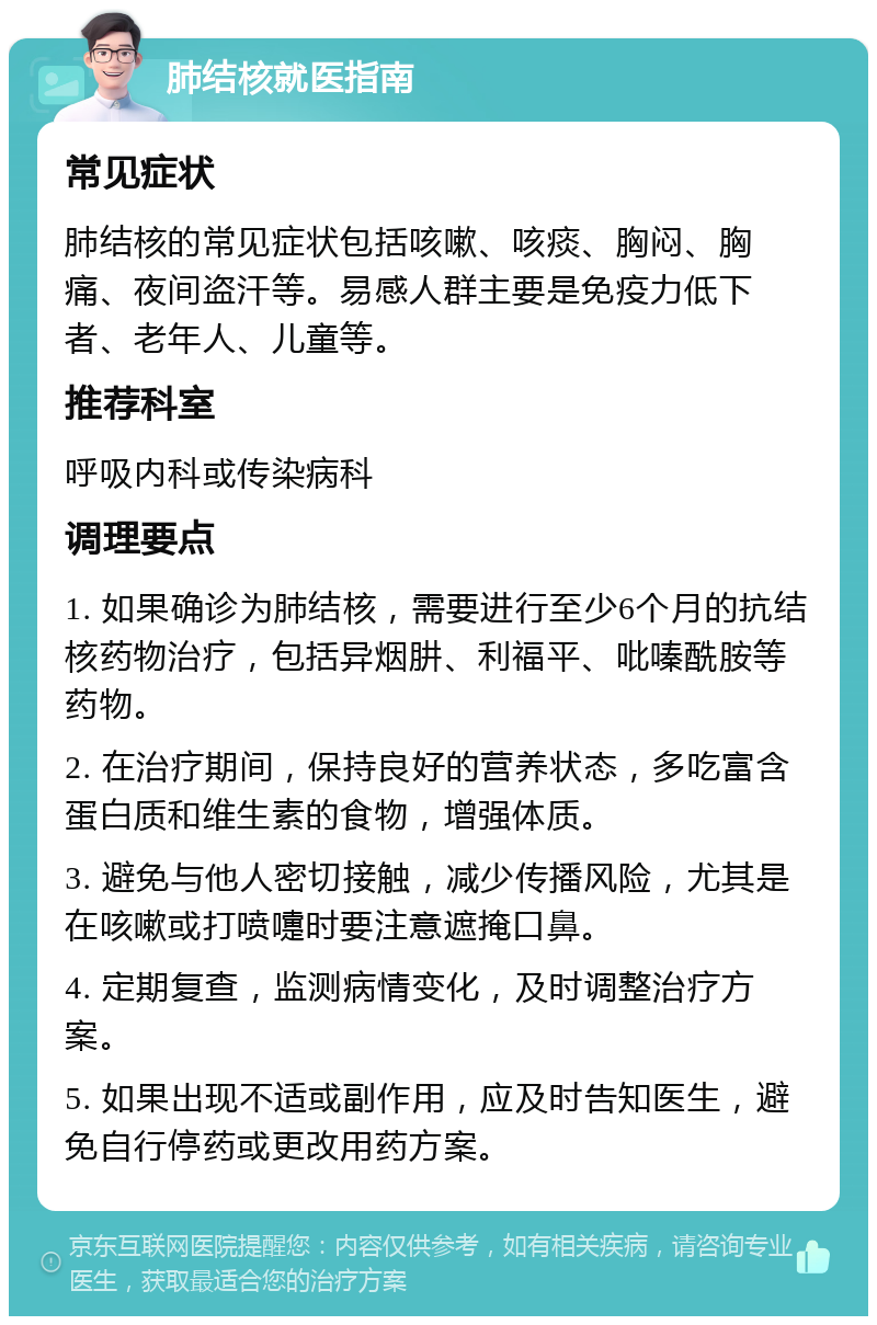 肺结核就医指南 常见症状 肺结核的常见症状包括咳嗽、咳痰、胸闷、胸痛、夜间盗汗等。易感人群主要是免疫力低下者、老年人、儿童等。 推荐科室 呼吸内科或传染病科 调理要点 1. 如果确诊为肺结核，需要进行至少6个月的抗结核药物治疗，包括异烟肼、利福平、吡嗪酰胺等药物。 2. 在治疗期间，保持良好的营养状态，多吃富含蛋白质和维生素的食物，增强体质。 3. 避免与他人密切接触，减少传播风险，尤其是在咳嗽或打喷嚏时要注意遮掩口鼻。 4. 定期复查，监测病情变化，及时调整治疗方案。 5. 如果出现不适或副作用，应及时告知医生，避免自行停药或更改用药方案。